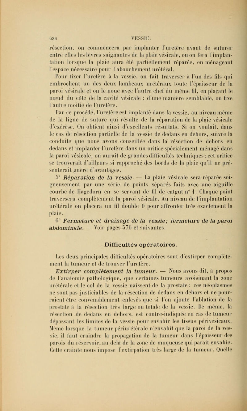 résection, on commencera par implanter l'uretère avant de suturer entre elles les lèvres saignantes de la plaie vésicale, ou on fera l'implan- tation lorsque la plaie aura été partiellement réparée, en ménageant l'espace nécessaire pour l'abouchement urétéral. Pour fixer l'uretère à la vessie, on fait traverser à l'un des fils qui embrochent un des deux lambeaux urétéraux toute l'épaisseur de la paroi vésicale et on le noue avec l'autre chef du môme fil, en plaçant le nœud du coté de la cavité vésicale : d'une manière semblable, on fixe l'autre moitié de l'uretère. Par ce procédé, l'uretère est implanté dans la vessie, au niveau même de la ligne de suture qui résulte de la réparation de la plaie vésicale d'exérèse. On obtient ainsi d'excellents résultats. Si on voulait, dans le cas de résection partielle de la vessie de dedans en dehors, suivre la conduite que nous avons conseillée dans la résection de dehors en dedans et implanter l'uretère dans un orifice spécialement ménagé dans la paroi vésicale, on aurait de grandes difficultés techniques: cet orifice se trouverait d'ailleurs si rapproché des bords de la plaie qu'il ne pré- senterait guère d'avantages. 5° Réparation de la vessie- — La plaie vésicale sera réparée soi- gneusement par une série de points séparés faits avec une aiguille courbe de Ilagedorn en se servant de fil de catgut n° 1. Chaque point traversera complètement la paroi vésicale. Au niveau de l'implantation urétérale on placera un fil double 0 pour affronter très exactement la plaie. 0° Fermeture et drainage de la vessie; fermeture de la paroi abdominale. — Voir pages 570 et suivantes. Difficultés opératoires. Les deux principales difficultés opératoires sont d'extirper complète- ment la tumeur et de trouver L'uretère. Extirper complètement la tumeur. — Nous avons dit, à propos de Panalomie pathologique, que certaines tumeurs avoisinant la zone urétérale et le col de la vessie naissent de la prostate : ces néoplasmes ne sonl pas justiciables de la résection de dedans en dehors et ne pour- raient être convenablement enlevés que si l'on ajoute l'ablation de la prostate à la résection 1res large ou totale de la vessie. De même, la résection de dedans on dehors, est contre-indiquée en cas de tumeur dépassant les limites de la vessie pour envahir les lissns périvésicaux. Même Lorsque la tumeur périurétérale n'envahit que la paroi de la ves- sie, il Paul craindre la propagation de la tumeur dans l'épaisseur des parois i\\\ réservoir, an delà de la zone de muqueuse qui parait envahie. Cette crainte nous Impose l'extirpation 1res large de la lumeur. Quelle