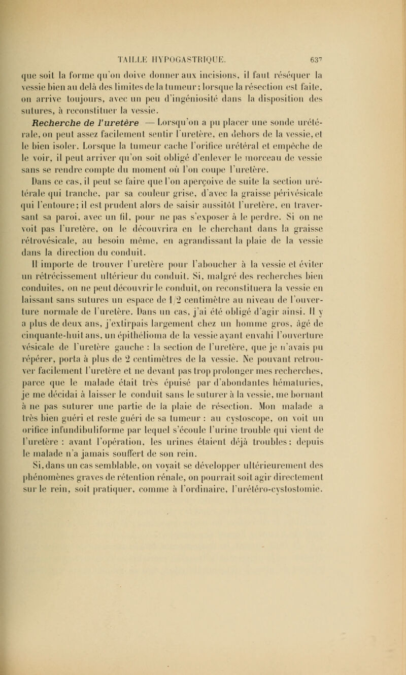 que soit la forme qu'on doive donner aux incisions, il faut réséquer la vessie bien au delà des limites de la tumeur ; lorsque la résection est faite, on arrive toujours, avec un peu d'ingéniosité dans la disposition des sutures, à reconstituer la vessie. Recherche de l'uretère — Lorsqu'on a pu placer une sonde urété- rale, on peut assez facilement sentir l'uretère, en dehors de la vessie, et le bien isoler. Lorsque la tumeur cache l'orifice urétéral et empêche de le voir, il peut arriver qu'on soit obligé d'enlever le morceau de vessie sans se rendre compte du moment où l'on coupe l'uretère. Dans ce cas, il peut se faire que l'on aperçoive de suite la section uré- térale qui tranche, par sa couleur grise, d'avec la graisse périvésicale qui l'entoure; il est prudent alors de saisir aussitôt l'uretère, en traver- sant sa paroi, avec un fil, pour ne pas s'exposer à le perdre. Si on ne voit pas l'uretère, on le découvrira en le cherchant dans la graisse rétrovésicale, au besoin même, en agrandissant la plaie de la vessie dans la direction du conduit. Il importe de trouver l'uretère pour l'aboucher à la vessie et éviter un rétrécissement ultérieur du conduit. Si, malgré des recherches bien conduites, on ne peut découvrir le conduit, on reconstituera la vessie en laissant sans sutures un espace de 1/2 centimètre au niveau de l'ouver- ture normale de l'uretère. Dans un cas, j'ai été obligé d'agir ainsi. Il y a plus de deux ans, j'extirpais largement chez un homme gros, âgé de cinquante-huit ans, un épithélioma de la vessie ayant envahi l'ouverture vésicale de l'uretère gauche : la section de l'uretère, que je n'avais pu repérer, porta à plus de 2 centimètres de la vessie. Ne pouvant retrou- ver facilement l'uretère et ne devant pas trop prolonger mes recherches, parce que le malade était très épuisé par d'abondantes hématuries, je me décidai à laisser le conduit sans le suturer à la vessie, me bornant à ne pas suturer une partie de la plaie de résection. Mon malade a très bien guéri et reste guéri de sa tumeur : au cystoscope, on voit un orifice infundibuliforme par lequel s'écoule l'urine trouble qui vient de l'uretère : avant l'opération, les urines étaient déjà troubles; depuis le malade n'a jamais souffert de son rein. Si, dans un cas semblable, on voyait se développer ultérieurement des phénomènes graves de rétention rénale, on pourrait soit agir directement sur le rein, soit pratiquer, comme à l'ordinaire, l'urétéro-cystostomie.