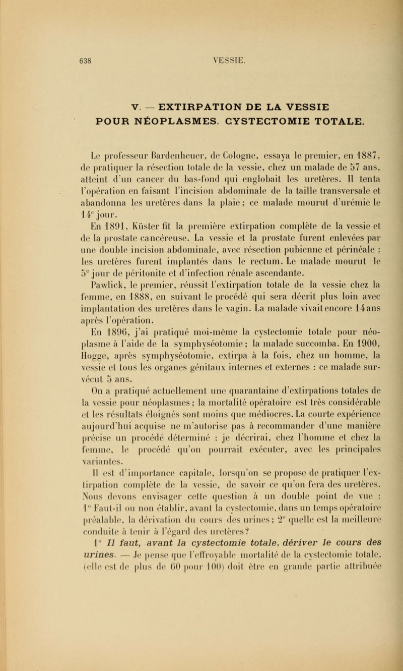 V. — EXTIRPATION DE LA VESSIE POUR NÉOPLASMES. CYSTECTOMIE TOTALE. Le professeur Bardenheuer, de Cologne, essaya le premier, en 1887, de pratiquer la résection totale de la vessie, chez un malade de 57 ans, atteint d'un cancer du bas-fond qui englobait les uretères. Il tenta l'opération en faisant l'incision abdominale de la taille transversale et abandonna les uretères dans la plaie ; ce malade mourut d'urémie le 14e jour. En 1891, Kùster fit la première extirpation complète de la vessie et de la prostate cancéreuse. La vessie et la prostate furent enlevées par une double incision abdominale, avec résection pubienne et périnéale : les uretères furent implantés dans le rectum. Le malade mourut le 5e jour de péritonite et d'infection rénale ascendante. Pawlick, le premier, réussit l'extirpation totale de la vessie chez la femme, en 1888, en suivant le procédé qui sera décrit plus loin avec implantation des uretères dans le vagin. La malade vivait encore 14 ans api'ès l'opération. En 1896, j'ai pratiqué moi-même la cystectomie totale pour néo- plasme à l'aide de la symphyséotomie ; la malade succomba. En 1900, Hogge, après symphyséotomie, extirpa à la fois, chez un homme, la vessie et tous les organes génitaux internes et externes : ce malade sur- vécut 5 ans. On a pratiqué actuellement une quarantaine d'extirpations totales de la vessie pour néoplasmes; la mortalité opératoire est très considérable et les résultats éloignés sont moins que médiocres. La courte expérience aujourd'hui acquise ne m'autorise pas à recommander d'une manière précise un procédé déterminé : je décrirai, chez l'homme et chez la femme, le procédé qu'on pourrait exécuter, avec les principales variantes. Il est d'importance capitale, lorsqu'on se propose de pratiquer l'ex- tirpation complète de la vessie, de savoir ce qu'on fera des uretères. Nous devons envisager celle question à un double point de vue : 1° Faut-il ou non établir, avanl la cystectomie, dans un temps opératoire préalable, la dérivation du cours des urines; 2° quelle est là meilleure conduite à tenir à l'égard des uretères? I II faut, avant la cystectomie totale, dériver le cours des urines. — Je pense que l'effroyable mortalité de La cystectomie totale, (elle esl de plus de 60 pour 100) doit être en grande partie attribuée