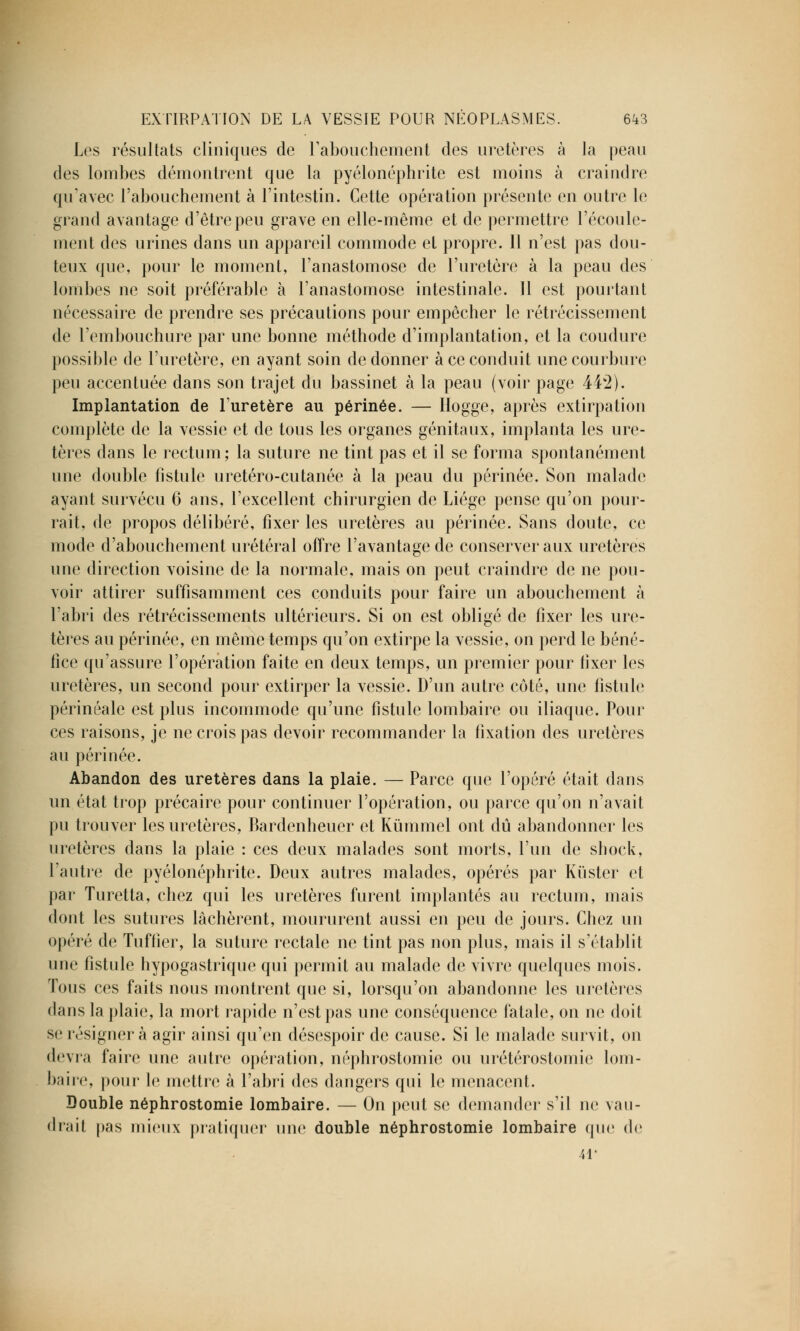 Les résultats cliniques de l'abouchement des uretères à la peau des lombes démontrent que la pyélonéphrite est moins à craindre qu'avec l'abouchement à l'intestin. Cette opération présente en outre le grand avantage d'être peu grave en elle-même et de permettre l'écoule- ment des urines dans un appareil commode et propre. Il n'est pas dou- teux que, pour le moment, l'anastomose de l'uretère à la peau des lombes ne soit préférable à l'anastomose intestinale. 11 est pourtant nécessaire de prendre ses précautions pour empêcher le rétrécissement de l'embouchure par une bonne méthode d'implantation, et la coudure possible de l'uretère, en ayant soin de donner à ce conduit une courbure peu accentuée dans son trajet du bassinet à la peau (voir page 442). Implantation de l'uretère au périnée. — Hogge, après extirpation complète de la vessie et de tous les organes génitaux, implanta les ure- tères dans le rectum; la suture ne tint pas et il se forma spontanément une double fistule uretéro-cutanée à la peau du périnée. Son malade ayant survécu 6 ans, l'excellent chirurgien de Liège pense qu'on pour- rait, de propos délibéré, fixer les uretères au périnée. Sans doute, ce mode d'abouchement urétéral offre l'avantage de conserver aux uretères une direction voisine de la normale, mais on peut craindre de ne pou- voir attirer suffisamment ces conduits pour faire un abouchement à l'abri des rétrécissements ultérieurs. Si on est obligé de fixer les ure- tères au périnée, en même temps qu'on extirpe la vessie, on perd le béné- fice qu'assure l'opération faite en deux temps, un premier pour fixer les uretères, un second pour extirper la vessie. D'un autre côté, une fistule périnéale est plus incommode qu'une fistule lombaire ou iliaque. Pour ces raisons, je ne crois pas devoir recommander la fixation des uretères au périnée. Abandon des uretères dans la plaie. — Parce que l'opéré était dans un état trop précaire pour continuer l'opération, ou parce qu'on n'avait pu trouver les uretères, Bardenheuer et Kùmmel ont dû abandonner les uretères clans la plaie : ces deux malades sont morts, l'un de shock, l'autre de pyélonéphrite. Deux autres malades, opérés par Kiïster et par Turetta, chez qui les uretères furent implantés au rectum, mais dont les sutures lâchèrent, moururent aussi en peu de jours. Chez un opéré de Tuffier, la suture rectale ne tint pas non plus, mais il s'établit une fistule hypogastrique qui permit au malade de vivre quelques mois. Tous ces faits nous montrent que si, lorsqu'on abandonne les uretères dans la plaie, la mort rapide n'est pas une conséquence fatale, on ne doit se résigner à agir ainsi qu'en désespoir de cause. Si le malade survit, on devra faire une autre opération, néphrostomie ou urétérostomie lom- baire, pour le mettre à l'abri des dangers qui le menacent. Double néphrostomie lombaire. — On peut se demander s'il ne vau- drai! pas mieux pratiquer une double néphrostomie lombaire que de