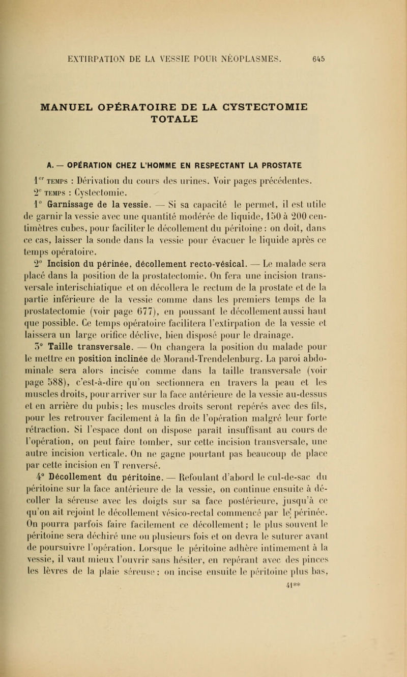 MANUEL OPÉRATOIRE DE LA CYSTEGTOMIE TOTALE A.— OPÉRATION CHEZ L'HOMME EN RESPECTANT LA PROSTATE 1er temps : Dérivation du cours des urines. Voir pages précédentes. 2e temps : Cystectomie. 1° Garnissage de la vessie. — Si sa capacité le permet, il est utile de garnir la vessie avec une quantité modérée de liquide, 150 à 200 cen- timètres cubes, pour faciliter le décollement du péritoine : on doit, dans ce cas, laisser la sonde dans la vessie pour évacuer le liquide après ce temps opératoire. 2° Incision du périnée, décollement recto-vésical. — Le malade sera placé dans la position de la prostatectomie. On fera une incision trans- versale interischiatique et on décollera le rectum de la prostate et de la partie inférieure de la vessie comme dans les premiers temps de la prostatectomie (voir page 677), en poussant le décollement aussi haut que possible. Ce temps opératoire facilitera l'extirpation de la vessie et laissera un large orifice déclive, bien disposé pour le drainage. 5° Taille transversale. — On changera la position du malade pour le mettre en position inclinée de Morand-Trendelenburg. La paroi abdo- minale sera alors incisée comme dans la taille transversale (voir page 588), c'est-à-dire qu'on sectionnera en travers la peau et les muscles droits, pour arriver sur la face antérieure de la vessie au-dessus et en arrière du pubis; les muscles droits seront repérés avec des fils, pour les retrouver facilement à la fin de l'opération malgré leur forte rétraction. Si l'espace dont on dispose paraît insuffisant au cours de l'opération, on peut faire tomber, sur cette incision transversale, une autre incision verticale. On ne gagne pourtant pas beaucoup de place par cette incision en T renversé. 4° Décollement du péritoine. — Refoulant d'abord le cul-de-sac du péritoine sur la face antérieure de la vessie, on continue ensuite à dé- coller la séreuse avec les doigts sur sa face postérieure, jusqu'à ce qu'on ait rejoint le décollement vésico-rectal commencé par le] périnée. On pourra parfois faire facilement ce décollement ; le plus souvent le péritoine sera déchiré une ou plusieurs fois et on devra le suturer avant de poursuivre l'opération. Lorsque le péritoine adhère intimement à la vessie, il vaut mieux l'ouvrir sans hésiter, en repérant avec des pinces les lèvres de la plaie séreuse; on incise ensuite le péritoine plus bas, 4i**