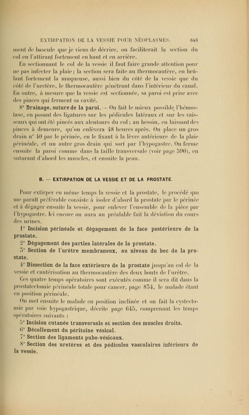 nient de bascule que je viens de décrire, on faciliterait la section du col en l'attirant fortement en haut et en arrière. En sectionnant le col de la vessie il faut faire grande attention pour ne pas infecter la plaie; la section sera faite au thermocautère, en brû- lant fortement la muqueuse, aussi bien du côté de la vessie que du coté de l'uretère, le thermocautère pénétrant dans l'intérieur du canal. En outre, à mesure que la vessie est sectionnée, sa paroi est prise avec des pinces qui ferment sa cavité. 8° Drainage, suture de la paroi.— On fait le mieux possible l'hémos- tase, en posant des ligatures sur les pédicules latéraux et sur les vais- seaux qui ont été pinces aux alentours du col ; au besoin, en laissant des pinces à demeure, qu'on enlèvera 48 heures après. On place un gros drain n° 40 par le périnée, en le fixant à la lèvre antérieure de la plaie périnéale, et un autre gros drain qui sort par l'hypogastre. On ferme ensuite la paroi comme dans la taille transversale (voir page 590), en suturant d'abord les muscles, et ensuite la peau. B. - EXTIRPATION DE LA VESSIE ET DE LA PROSTATE. Pour extirper en même temps la vessie et la prostate, le procédé qui me paraît préférable consiste à isoler d'abord la prostate par le périnée et à dégager ensuite la vessie, pour enlever l'ensemble de la pièce par l'hypogastre. Ici encore on aura au préalable fait la déviation du cours des urines. 1° Incision périnéale et dégagement de la face postérieure de la prostate. 2° Dégagement des parties latérales de la prostate. 3° Section de l'urètre membraneux, au niveau du bec de la pro- state. 4° Dissection de la face extérieure de la prostate jusqu'au col de la vessie et cautérisation au thermocautère des deux bouts de l'urètre. Ces quatre temps opératoires sont exécutés comme il sera dit dans la prostatectomie périnéale totale pour cancer, page 854, le malade étant en position périnéale. On met ensuite le malade en position inclinée et on fait la cystecto- mie par voie hypogastrique, décrite page 645, comprenant les temps opératoires suivants : 5° Incision cutanée transversale et section des muscles droits. 6° Décollement du péritoine vésical. 7° Section des ligaments pubo-vésicaux. 8° Section des uretères et des pédicules vasculaires inférieurs de la vessie.