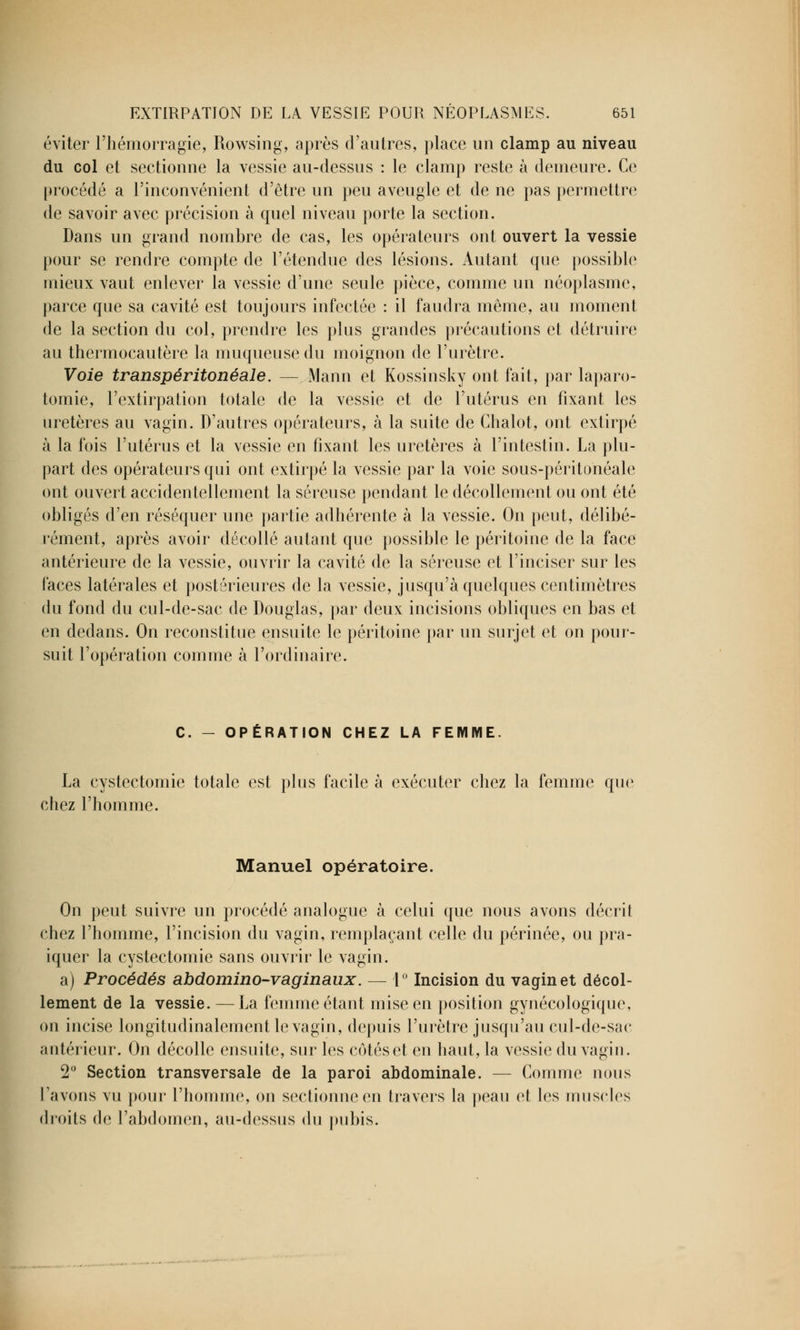 éviter l'hémorragie, Rowsing, après d'autres, place un clamp au niveau du col et sectionne la vessie au-dessus : le clamp reste à demeure. Ce procédé a l'inconvénient d'être un peu aveugle et de ne pas permettre de savoir avec précision à quel niveau porte la section. Dans un grand nombre de cas, les opérateurs ont ouvert la vessie pour se rendre compte de l'étendue des lésions. Autant que possible mieux vaut enlever la vessie d'une seule pièce, comme un néoplasme, parce que sa cavité est toujours infectée : il faudra même, au moment de la section du col, prendre les plus grandes précautions et détruire au thermocautère la muqueuse du moignon de l'urètre. Voie transpéritonéale. — Mann et Kossinsky ont fait, par laparo- tomie, l'extirpation totale de la vessie et de l'utérus en fixant les uretères au vagin. D'autres opérateurs, à la suite de Chalot, ont extirpé à la fois l'utérus et la vessie en fixant les uretères à l'intestin. La plu- part des opérateurs qui ont extirpé la vessie par la voie sous-péritonéale ont ouvert accidentellement la séreuse pendant le décollement ou ont été obligés d'en réséquer une partie adhérente à la vessie. On peut, délibé- rément, après avoir décollé autant que possible le péritoine de la face antérieure de la vessie, ouvrir la cavité de la séreuse et l'inciser sur les faces latérales et postérieures de la vessie, jusqu'à quelques centimètres du fond du cul-de-sac de Douglas, par deux incisions obliques en bas et en dedans. On reconstitue ensuite le péritoine par un surjet et on pour- suit l'opération comme à l'ordinaire. C. - OPÉRATION CHEZ LA FEMME. La cystectomie totale est plus facile à exécuter chez la femme que chez l'homme. Manuel opératoire. On peut suivre un procédé analogue à celui que nous avons décrit chez l'homme, l'incision du vagin, remplaçant celle du périnée, ou pra- iquer la cystectomie sans ouvrir le vagin. a) Procédés abdomino-vaginaux. — 1° Incision du vagin et décol- lement de la vessie. — La femme étant mise en position gynécologique, on incise longitudinalement le vagin, depuis l'urètre jusqu'au cul-de-sac antérieur. On décolle ensuite, sur les cotéset en haut, la vessie du vagin. 2° Section transversale de la paroi abdominale. — Comme nous l'avons vu pour l'homme, on sectionne en travers la peau et les muscles droits de l'abdomen, an-dessus du pubis.