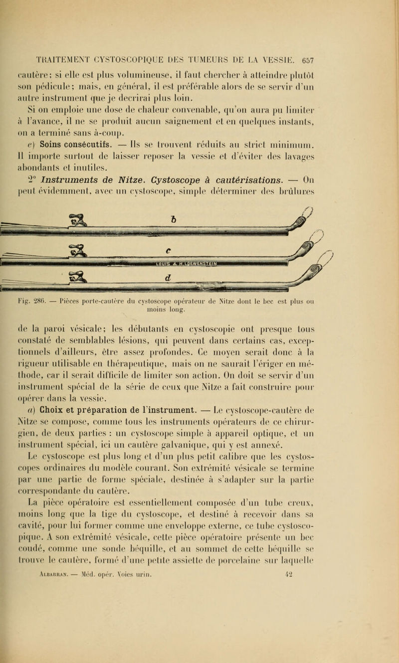 cautère; si elle est plus volumineuse, il faut chercher à atteindre plutôt son pédicule; mais, en général, il est préférable alors de se servir d'un autre instrument que je décrirai plus loin. Si on emploie une dose de chaleur convenable, qu'on aura pu limiter à l'avance, il ne se produit aucun saignement et en quelques instants, on a terminé sans à-coup. e) Soins consécutifs. — Ils se trouvent réduits au strict minimum. Il importe surtout de laisser reposer la vessie et d'éviter des lavages abondants et inutiles. 2° Instruments de Nitze. Cystoscope à cautérisations. — On peut évidemment, avec un cystoscope, simple déterminer des brûlures Fig. 286. — Pièces porte-cautère du cystoscope opérateur de Nitze dont le bec est plus ou moins long. de la paroi vésicale; les débutants en cystoscopie ont presque tous constaté de semblables lésions, qui peuvent dans certains cas, excep- tionnels d'ailleurs, être assez profondes. Ce moyen serait donc à la rigueur utilisable en thérapeutique, mais on ne saurait l'ériger en mé- thode, car il serait difficile de limiter son action. On doit se servir d'un instrument spécial de la série de ceux que Nitze a fait construire pour opérer dans la vessie. a) Choix et préparation de l'instrument. — Le cystoscope-cautère de Nitze se compose, comme tous les instruments opérateurs de ce chirur- gien, de deux parties ; un cystoscope simple à appareil optique, et un instrument spécial, ici un cautère galvanique, qui y est annexé. Le cystoscope est plus long et d'un plus petit calibre que les cystos- copes ordinaires du modèle courant. Son extrémité vésicale se termine par une partie de forme spéciale, destinée à s'adapter sur la partie correspondante du cautère. La pièce opératoire est essentiellement composée d'un tube creux, moins long que la tige du cystoscope, et destiné à recevoir dans sa cavité, pour lui former comme une enveloppe externe, ce tube cystosco- pique. À son extrémité vésicale, cette pièce opératoire présente un bec coudé, comme une soude béquille, et au sommet de cette béquille se trouve le cautère, formé d'une petite assiette de porcelaine sur laquelle Ai.baukan. — Méd. opér. Voies urin. i2