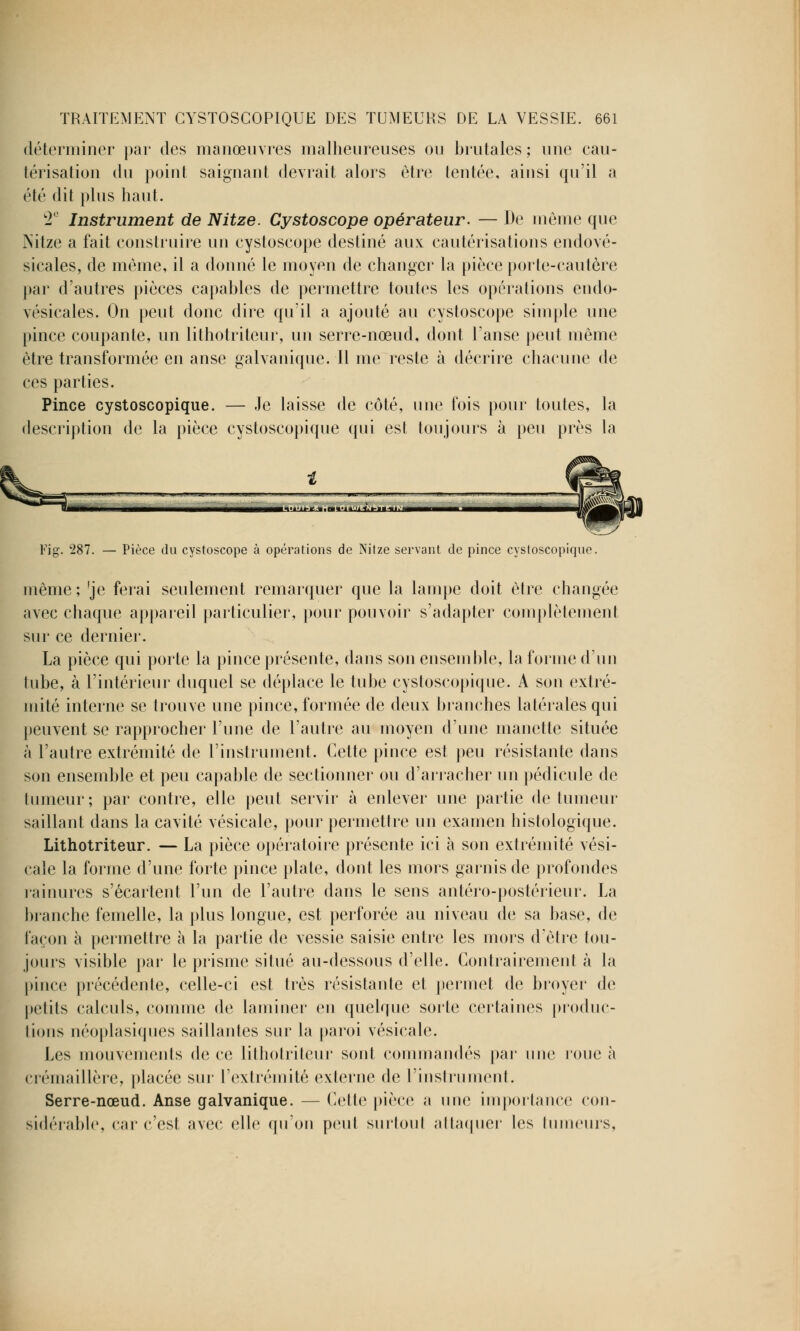 déterminer par des manœuvres malheureuses ou brutales ; une cau- térisation du point saignant devrait alors être tentée, ainsi qu'il a été dit plus haut. 2e Instrument de Nitze. Cystoscope opérateur. — De même que Nitze a fait construire un cystoscope destiné aux cautérisations endové- sicales, de même, il a donné le moyen de changer la pièce porte-cautère par d'autres pièces capables de permettre toutes les opérations endo- vésicales. On peut donc dire qu'il a ajouté au cystoscope simple une pince coupante, un lithotriteur, un serre-nœud, dont l'anse peut même être transformée en anse galvanique. Il me reste à décrire chacune de ces parties. Pince cystoscopique. — Je laisse de côté, une fois pour toutes, la description de la pièce cystoscopique qui est toujours à peu près la Fig. 287. — Pièce du cystoscope à opérations de Nitze servant de pince cystoscopique. même ; 'je ferai seulement remarquer que la lampe doit être changée avec chaque appareil particulier, pour pouvoir s'adapter complètement sur ce dernier. La pièce qui porte la pince présente, dans son ensemble, la forme d'un tube, à l'intérieur duquel se déplace le tube cystoscopique. A son extré- mité interne se trouve une pince, formée de deux branches latérales qui peuvent se rapprocher l'une de l'autre au moyen d'une manette située à l'autre extrémité de l'instrument. Cette pince est peu résistante dans son ensemble et peu capable de sectionner ou d'arracher un pédicule de tumeur; par contre, elle peut servir à enlever une partie de tumeur saillant dans la cavité vésicale, pour permettre un examen histologique. Lithotriteur. — La pièce opératoire présente ici à son extrémité vési- cale la forme d'une forte pince plate, dont les mors garnis de profondes rainures s'écartent l'un de l'autre dans le sens antéro-postérieur. La branche femelle, la plus longue, est perforée au niveau de sa base, de façon à permettre à la partie de vessie saisie entre les mors d'être tou- jours visible par le prisme situé au-dessous d'elle. Contrairement à la pince précédente, celle-ci est très résistante et permet de broyer de petits calculs, comme de laminer en quelque sorte certaines produc- tions néoplasiques saillantes sur la paroi vésicale. Les mouvements de ce lithotriteur sont commandés par une roue à crémaillère, placée sur l'extrémité externe de l'instrument. Serre-nœud. Anse galvanique. — Cette pièce a une importance con- sidérable, car c'est avec elle qu'on peut surtout attaquer les tumeurs,