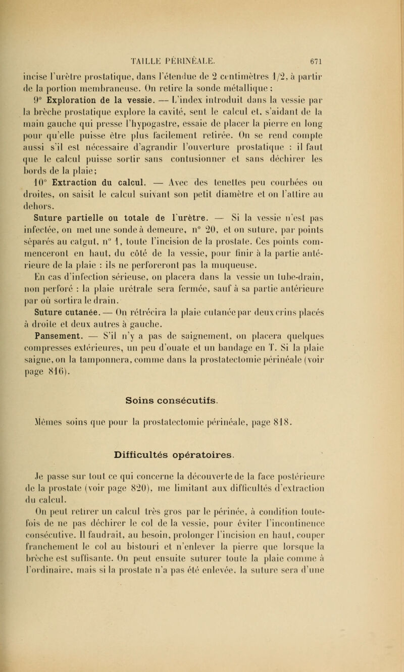 incise l'urètre prostatique, dans l'étendue de 2 centimètres 1/2, à partir de la portion membraneuse. On retire la sonde métallique : 9° Exploration de la vessie. — L'index introduit dans la vessie par la brèche prostatique explore la cavité, sent le calcul et, s'aidant de la main gauche qui presse l'hypogastre, essaie de placer la pierre en long pour qu'elle puisse être plus facilement retirée. On se rend compte aussi s'il est nécessaire d'agrandir l'ouverture prostatique : il faut que le calcul puisse sortir sans contusionner et sans déchirer les bords de la plaie; 10° Extraction du calcul. — Avec des tenettes peu courbées ou droites, on saisit le calcul suivant son petit diamètre et on l'attire au dehors. Suture partielle ou totale de l'urètre. — Si la vessie ifest pas infectée, on met une sonde à demeure, n° 20, et on suture, par points séparés au catgut, n° 1, toute l'incision de la prostale. Ces points com- menceront en haut, du côté de la vessie, pour finir à la partie anté- rieure de la plaie : ils ne perforeront pas la muqueuse. En cas d'infection sérieuse, on placera dans la vessie un tube-drain, non perforé : la plaie urétrale sera fermée, sauf à sa partie antérieure par où sortira le drain. Suture cutanée.— On rétrécira la plaie cutanée par deux crins placés à droite et deux autres à gauche. Pansement. — S'il n'y a pas de saignement, on placera quelques compresses extérieures, un peu d'ouate et un bandage en T. Si la plaie saigne, on la tamponnera, comme dans la prostatectomiepérinéale (voir page 816). Soins consécutifs. Mêmes soins que pour la prostatectomie périnéale, page 818. Difficultés opératoires. le passe sur tout ce qui concerne la découverte de la face postérieure de la prostate (voir page 820), me limitant aux difficultés d'extraction du calcul. On peut retirer un calcul très gros par le périnée, à condition toute- fois de ne pas déchirer le col de la vessie, pour éviter l'incontinence consécutive. 11 faudrait, au besoin, prolonger l'incision en haut, couper franchement le col au bistouri et n'enlever la pierre que lorsque la brèche est suffisante. On peut ensuite suturer toute la plaie comme à l'ordinaire, mais si la prostate n'a pas été enlevée, la suture sera d'une