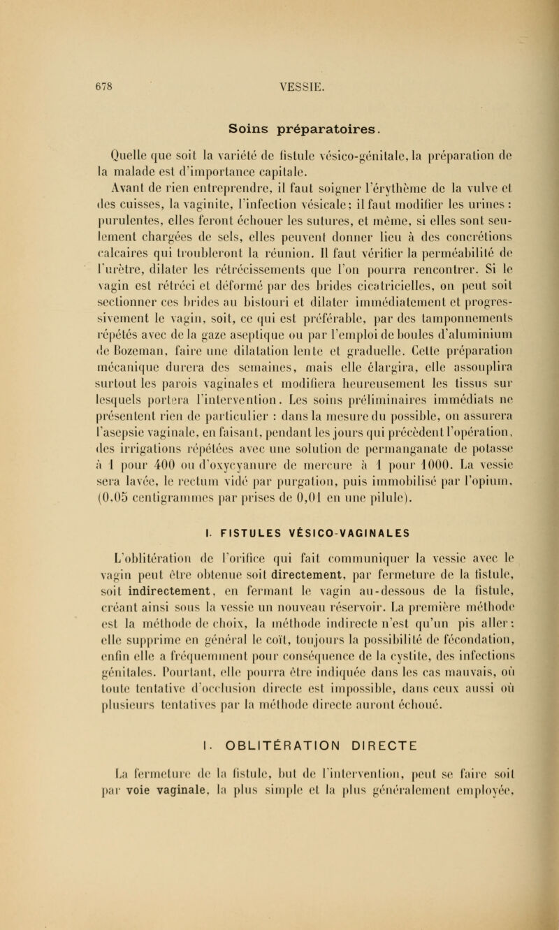 Soins préparatoires. Quelle que soit la variété de fistule vésico-génitale, la préparation de la malade est d'importance capitale. Avant de rien entreprendre, il faut soigner l'érythème de la vulve et des cuisses, la vaginite, l'infection vésicale; il faut modifier les urines : purulentes, elles feront échouer les sutures, et même, si elles sont seu- lement chargées de sels, elles peuvent donner lieu à des concrétions calcaires qui troubleront la réunion. Il faut vérifier la perméabilité de furètre, dilater les rétrécissements que Ton pourra rencontrer. Si le vagin est rétréci et déformé par des brides cicatricielles, on peut soit sectionner ces brides au bistouri et dilater immédiatement et progres- sivement le vagin, soit, ce qui est préférable, par des tamponnements répétés avec de la gaze aseptique ou par l'emploi de boules d'aluminium de Bozeman, faire une dilatation lente et graduelle. Cette préparation mécanique durera des semaines, mais elle élargira, elle assouplira surtout les parois vaginales et modifiera heureusement les tissus sur lesquels portera l'intervention. Les soins préliminaires immédiats ne présentent rien de particulier : dans la mesure du possible, on assurera l'asepsie vaginale, en faisant, pendant les jours qui précèdent l'opération, des irrigations répétées avec une solution de permanganate de potasse à 1 pour 400 ou d'oxycyanure de mercure à 1 pour 1000. La vessie sera lavée, le rectum vidé par purgation, puis immobilisé par l'opium, (0,05 centigrammes par prises de 0,01 en une pilule). I. FISTULES VÉSICO-VAGINALES L'oblitération de l'orifice qui fait communiquer la vessie avec le vagin peut être obtenue soit directement, par fermeture de la fistule, soit indirectement, en fermant le vagin au-dessous de la fistule, créant ainsi sous la vessie un nouveau réservoir. La première méthode est la méthode de choix, la méthode indirecte n'est qu'un pis aller ; elle supprime en général h; coït, toujours la possibilité de fécondation, enfin elle a fréquemment pour conséquence de la cystite, des infections génitales. Pourtant, elle pourra être indiquée dans les cas mauvais, où toute tentative d'occlusion directe est impossible, dans ceux aussi où plusieurs tentatives par la méthode directe amont échoué. I. OBLITÉRATION DIRECTE La fermeture de la fistule, but de l'intervention, peut se faire soit par voie vaginale, la plus simple et la plus géiiéralenienl employée.