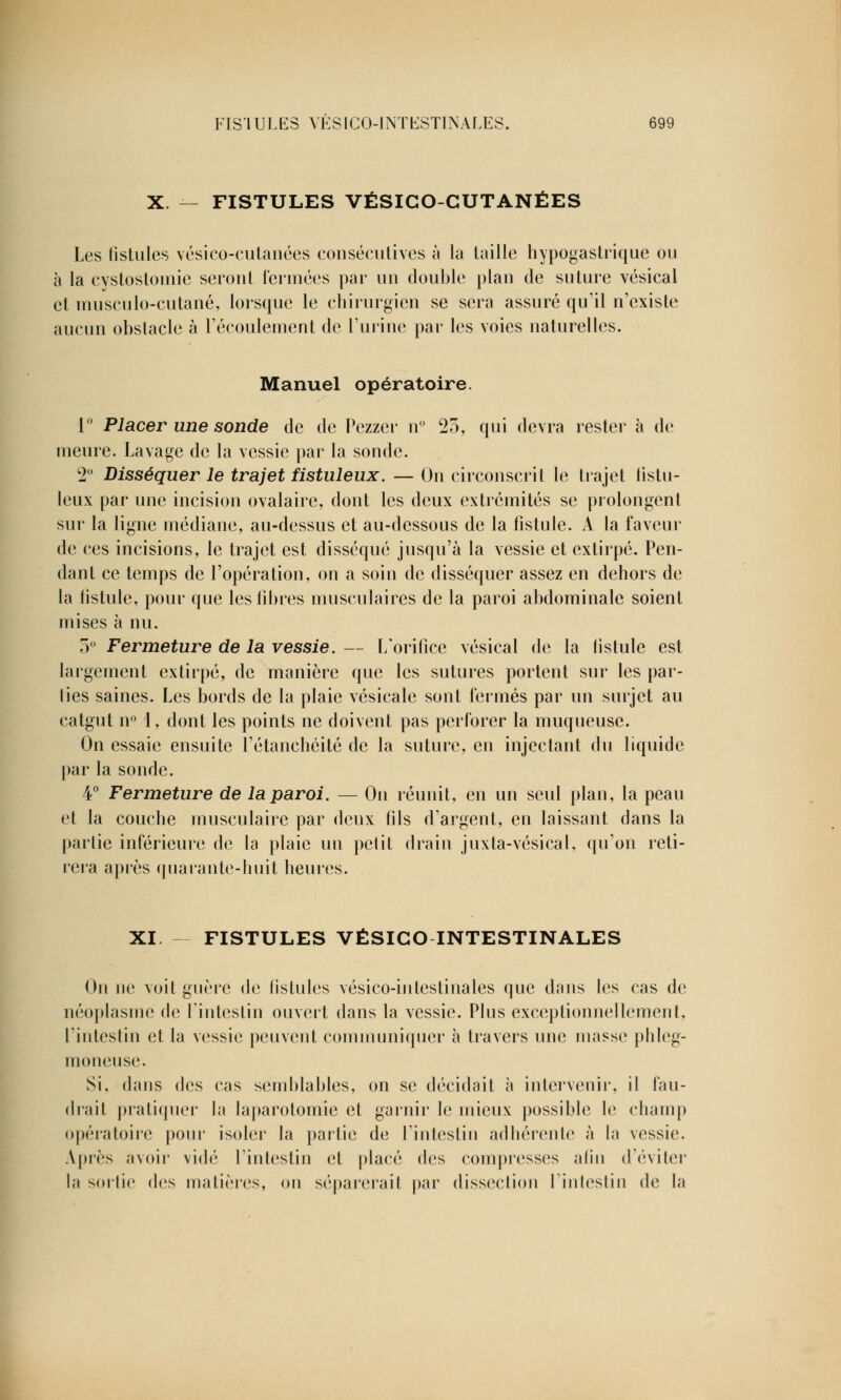 X. — FISTULES VÉSICO-CUTANÉES Les fistules vésico-cutanées consécutives à la taille hypogastrique ou à la cystostomie seront fermées par un double plan de suture vésical et tuusculo-cutané, lorsque le chirurgien se sera assuré qu'il n'existe aucun obstacle à l'écoulement de l'urine par les voies naturelles. Manuel opératoire. 1° Placer une sonde de de Pezzer n° 25, qui devra rester à de meure. Lavage de la vessie par la sonde. 2° Disséquer le trajet fistuleux. — On circonscrit le trajet fistu- leux par une incision ovalairc, dont les deux extrémités se prolongent sur la ligne médiane, au-dessus et au-dessous de la fistule. A la faveur de ces incisions, le trajet est disséqué jusqu'à la vessie et extirpé. Pen- dant ce temps de l'opération, on a soin de disséquer assez en dehors de la fistule, pour que les fibres musculaires de la paroi abdominale soient mises à nu. 5° Fermeture de la vessie. — L'orifice vésical de la fistule est largement extirpé, de manière que les sutures portent sur les par- lies saines. Les bords de la plaie vésicale sont fermés par un surjet au catgut n° 1, dont les points ne doivent pas perforer la muqueuse. On essaie ensuite l'étanchéité de la suture, en injectant du liquide par la sonde. 4° Fermeture de la paroi. — On réunit, en un seul plan, la peau et la couche musculaire par deux fils d'argent, en laissant dans la parlie inférieure de la plaie un pelit drain juxta-vésical, qu'on reti- rera après quarante-huit heures. XI FISTULES VÉSICO INTESTINALES On ue voit guère de fistules vésico-intestinales que dans les cas de néoplasme de l'intestin ouvert dans la vessie. Plus exceptionnellement, l'intestin et la vessie peuvent communiquer à travers une masse phleg- moneuse. Si, dans des cas semblables, on se décidait à intervenir, il fau- drait pratiquer la laparotomie et garnir le mieux possible le champ opératoire pour isoler la partie de l'intestin adhérente à la vessie. Après avoir vidé l'intestin et placé des compresses afin d'éviter la sortie des matières, ou séparerait par dissection l'intestin de la