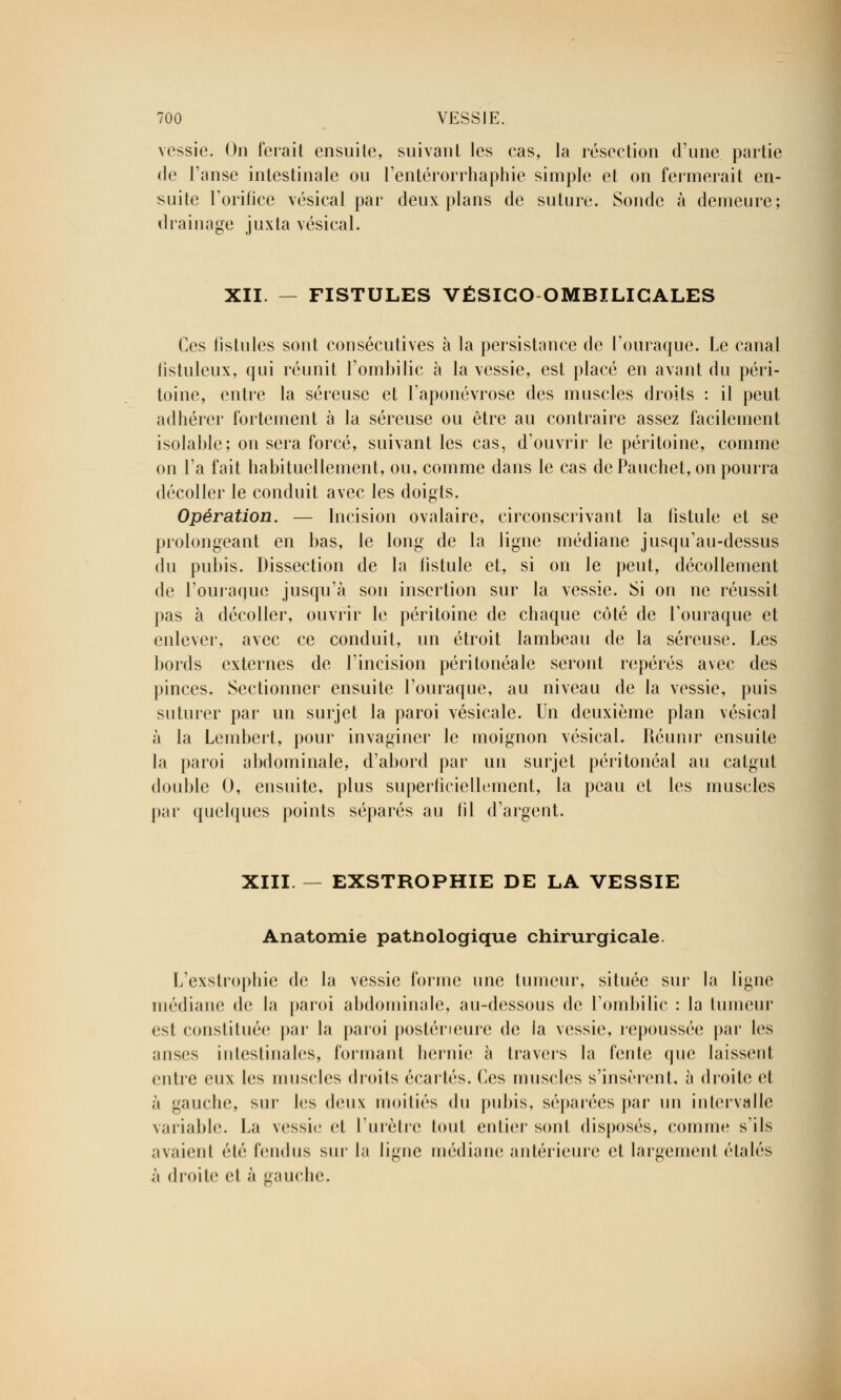 vessie. On ferait ensuite, suivant les cas, la résection d'une partie de l'anse intestinale ou l'entérorrhaphie simple et on fermerait en- suite l'orifice vésical par deux plans de suture. Sonde à demeure; drainage juxta vésical. XII. — FISTULES VÉSICO OMBILICALES Ces fistules sont consécutives à la persistance de l'ouraque. Le canal iistuleux, qui réunit l'ombilic à la vessie, est placé en avant du péri- toine, entre la séreuse et l'aponévrose des muscles droits : il peut adhérer fortement à la séreuse ou être au contraire assez facilement isolable; on sera forcé, suivant les cas, d'ouvrir le péritoine, comme on l'a fait habituellement, ou, comme dans le cas de Pauchet, on pourra décoller le conduit avec les doigts. Opération. — Incision ovalaire, circonscrivant la fistule et se prolongeant en bas, le long de la ligne médiane jusqu'au-dessus du pubis. Dissection de la fistule et, si on le peut, décollement de l'ouraque jusqu'à son insertion sur la vessie. Si on ne réussit pas à décoller, ouvrir le péritoine de chaque côté de l'ouraque et enlever, avec ce conduit, un étroit lambeau de la séreuse. Les bords externes de l'incision péritonéale seront repérés avec des pinces. Sectionner ensuite l'ouraque, au niveau de la vessie, puis suturer par un surjet la paroi vésicale. Un deuxième plan vésical à la Lembert, pour invaginer le moignon vésical. Réunir ensuite la paroi abdominale, d'abord par un surjet péritonéal au catgut double 0, ensuite, plus superficiellement, la peau et les muscles par quelques points séparés au fil d'argent. XIII. — EXSTROPHIE DE LA VESSIE Anatomie pathologique chirurgicale. L'exstrophie de la vessie forme une tumeur, située sur la ligne médiane de la paroi abdominale, au-dessous de l'ombilic : la tumeur csl constituée par la paroi postérieure de la vessie, repoussée par les anses intestinales, formant hernie à travers la fente (pie laissent entre eux les muscles droits écartés, (les muscles s'insèrent, à droite et à gauche, sur les deux moitiés du pubis, séparées par un intervalle variable. La vessie et l'urètre tout entier sont disposés, comme s'ils avaient été fendus sur la ligne médiane antérieure et largement étalés à droite et à gauche.