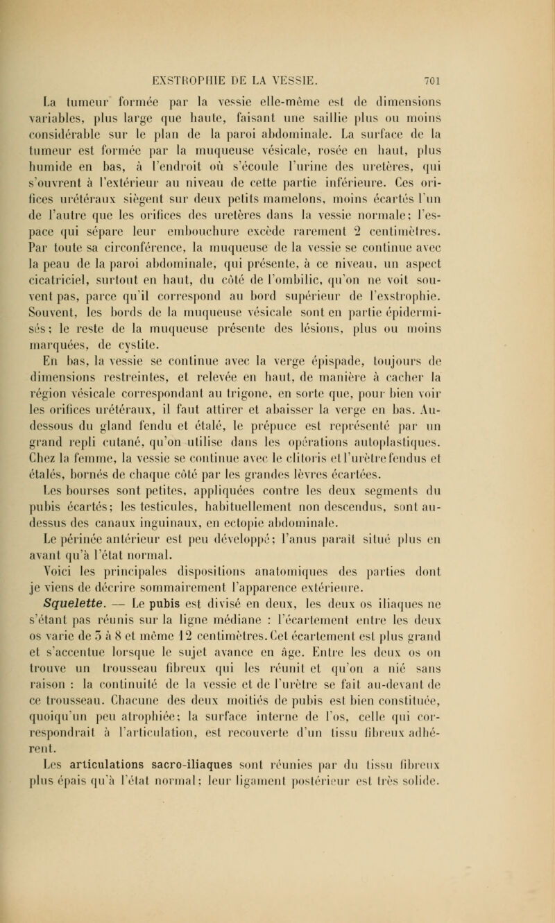 La tumeur formée par la vessie elle-même est de dimensions variables, plus large que haute, faisant une saillie plus ou moins considérable sur le plan de la paroi abdominale. La surface de la tumeur est formée par la muqueuse vésicale, rosée en haut, plus humide en bas, à l'endroit où s'écoule l'urine des uretères, qui s'ouvrent à l'extérieur au niveau de cette partie inférieure. Ces ori- fices urétéraux siègent sur deux petits mamelons, moins écartés Tun de l'autre que les orifices des uretères dans la vessie normale; l'es- pace qui sépare leur embouchure excède rarement 2 centimètres. Par toute sa circonférence, la muqueuse de la vessie se continue avec la peau de la paroi abdominale, qui présente, à ce niveau, un aspect cicatriciel, surtout en haut, du côté de l'ombilic, qu'on ne voit sou- vent pas, parce qu'il correspond au bord supérieur de l'exstrophie. Souvent, les bords de la muqueuse vésicale sont en partie épidermi- sés ; le reste de la muqueuse présente des lésions, plus ou moins marquées, de cystite. En bas, la vessie se continue avec la verge épispade, toujours de dimensions restreintes, et relevée en haut, de manière à cacher la région vésicale correspondant au trigone, en sorte que, pour bien voir les orifices urétéraux, il faut attirer et abaisser la verge en bas. Au- dessous du gland fendu et étalé, le prépuce est représenté par un grand repli cutané, qu'on utilise dans les opérations autoplastiques. Chez la femme, la vessie se continue avec le clitoris et l'urètre fendus et étalés, bornés de chaque coté par les grandes lèvres écartées. Les bourses sont petites, appliquées contre les deux segments du pubis écartés; les testicules, habituellement non descendus, sont au- dessus des canaux inguinaux, en ectopie abdominale. Le périnée antérieur est peu développé; l'anus parait situé plus en avant qu'à l'état normal. Voici les principales dispositions anatomiques des parties dont je viens de décrire sommairement l'apparence extérieure. Squelette. — Le pubis est divisé en deux, les deux os iliaques ne s'étant pas réunis sur la ligne médiane : l'écartement entre les deux os varie de 3 à 8 et môme 12 centimètres. Cet écartement est plus grand et s'accentue lorsque le sujet avance en âge. Entre les deux os on trouve un trousseau fibreux qui les réunit et qu'on a nié sans raison : la continuité de la vessie et de l'urètre se fait au-devant de ce trousseau. Chacune des deux moitiés de pubis est bien constituée, quoiqu'un peu atrophiée; la surface interne de l'os, celle qui cor- respondrait à l'articulation, est recouverte d'un tissu fibreux adhé- rent. Les articulations sacro-iliaques sont réunies par du (issu fibreux plus épais qu'à Félat normal; leur ligament postérieur est 1res solide.