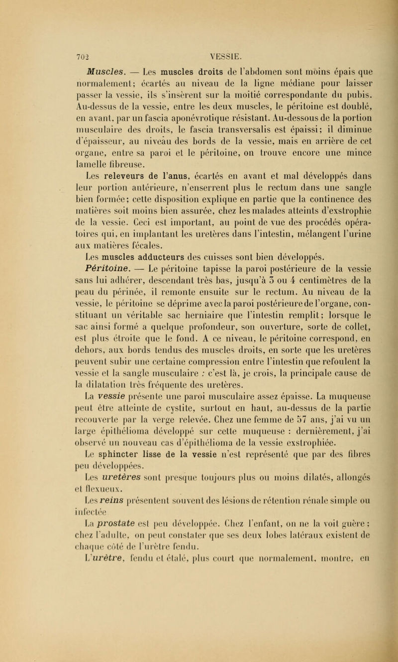 Muscles. — Les muscles droits de l'abdomen sont moins épais que normalement; écartés au niveau de la ligne médiane pour laisser passer la vessie, ils s'insèrent sur la moitié correspondante du pubis. Au-dessus de la vessie, entre les deux muscles, le péritoine est doublé, en avant, par un fascia aponévrotique résistant. Au-dessous de la portion musculaire des droits, le fascia transversalis est épaissi; il diminue d'épaisseur, au niveau des bords de la vessie, mais en arrière de cet organe, entre sa paroi et le péritoine, on trouve encore une mince lamelle fibreuse. Les releveurs de l'anus, écartés en avant et mal développés dans leur portion antérieure, n'enserrent plus le rectum dans une sangle bien formée; cette disposition explique en partie que la continence des matières soit moins bien assurée, chez les malades atteints d'exstrophie de la vessie. Ceci est important, au point de vue des procédés opéra- toires qui, en implantant les uretères dans l'intestin, mélangent l'urine aux matières fécales. Les muscles adducteurs des cuisses sont bien développés. Péritoine. —- Le péritoine tapisse la paroi postérieure de la vessie sans lui adhérer, descendant très bas, jusqu'à 3 ou 4 centimètres de la peau du périnée, il remonte ensuite sur le rectum. Au niveau de la vessie, le péritoine se déprime avec la paroi postérieure de l'organe, con- stituant un véritable sac herniaire que l'intestin remplit; lorsque le sac ainsi formé a quelque profondeur, son ouverture, sorte de collet, est plus étroite que le fond. A ce niveau, le péritoine correspond, en dehors, aux bords tendus des muscles droits, en sorte que les uretères peuvent subir une certaine compression entre l'intestin que refoulent la vessie et la sangle musculaire : c'est là, je crois, la principale cause de la dilatation très fréquente des uretères. La vessie présente une paroi musculaire assez épaisse. La muqueuse peut être atteinte de cystite, surtout en haut, au-dessus de la partie recouverte par la verge relevée. Chez une femme de 57 ans, j'ai vu un large épithélioma développé sur cette muqueuse : dernièrement, j'ai observé un nouveau cas d'épithélioma de la vessie cxstrophiée. Le sphincter lisse de la vessie n'est représenté que par des fibres peu développées. Les uretères sont presque toujours plus ou moins dilatés, allongés H flexueux. Les reins présentent souvent des lésions de rétention rénale simple ou in Ire |i''c La prostate est peu développée. Chez l'enfant, on ne la voit guère; chez l'adulte, on peut constater que ses deux lobes latéraux existent de chaque côté de l'urètre fendu. \, urètre, fendu et étalé, plus court que normalement, montre, en