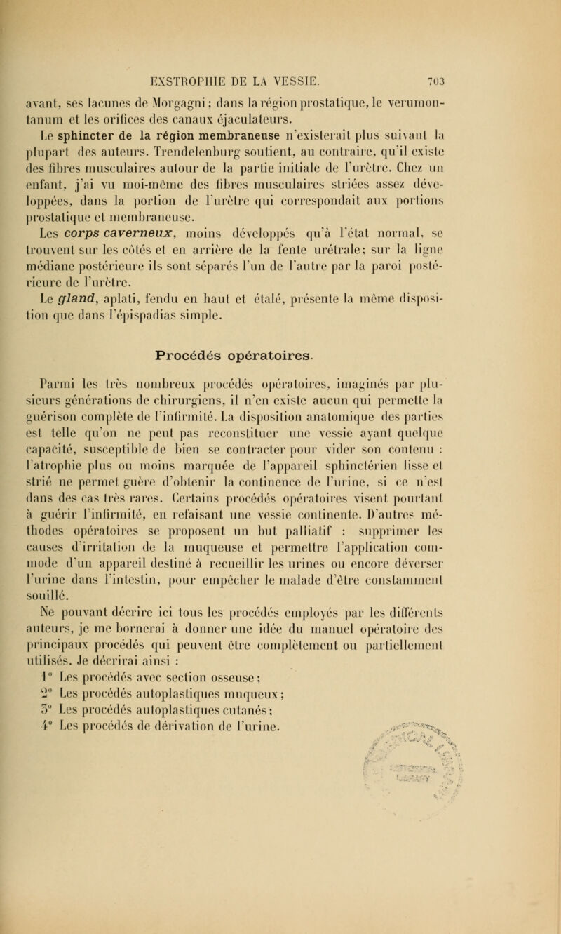 avant, ses lacunes de Morgagni; dans la région prostatique, le verumon- tanum et les orifices des canaux éjaculateurs. Le sphincter de la région membraneuse n'existerait plus suivant la plupart des auteurs. Trendelenburg soutient, au contraire, qu'il existe des fibres musculaires autour de la partie initiale de l'urètre. Chez un enfant, j'ai vu moi-même des libres musculaires striées assez déve- loppées, dans la portion de l'urètre qui correspondait aux portions prostatique et membraneuse. Les corps caverneux, moins développés qu'à l'état normal, se trouvent sur les cotés et en arrière de la fente urétrale; sur la ligne médiane postérieure ils sont séparés l'un de l'autre par la paroi posté- rieure de l'urètre. Le gland, aplati, fendu en haut et étalé, présente la môme disposi- tion que dans l'épispadias simple. Procédés opératoires. Parmi les très nombreux procédés opératoires, imaginés par plu- sieurs générations de chirurgiens, il n'en existe aucun qui permette la guérison complète de l'infirmité. La disposition anatomique des parties est telle qu'on ne peut pas reconstituer une vessie ayant quelque capacité, susceptible de bien se contracter pour vider son contenu : fatrophie plus ou moins marquée de l'appareil sphinctérien lisse cl strié ne permet guère d'obtenir la continence de l'urine, si ce n'est dans des cas très rares. Certains procédés opératoires visent pourtant à guérir l'infirmité, en refaisant une vessie continente. D'autres mé- thodes opératoires se proposent un but palliatif : supprimer les causes d'irritation de la muqueuse et permettre l'application com- mode d'un appareil destiné à recueillir les urines ou encore déverser l'urine dans l'intestin, pour empêcher le malade d'être constamment souillé. Ne pouvant décrire ici tous les procédés employés par les différents auteurs, je me bornerai à donner une idée du manuel opératoire des principaux procédés qui peuvent être complètement ou partiellement utilisés. Je décrirai ainsi : 1° Les procédés avec section osseuse; c2° Les procédés autoplastiques muqueux ; 5° Les procédés autoplastiques cutanés; i° Les procédés de dérivation de l'urine.