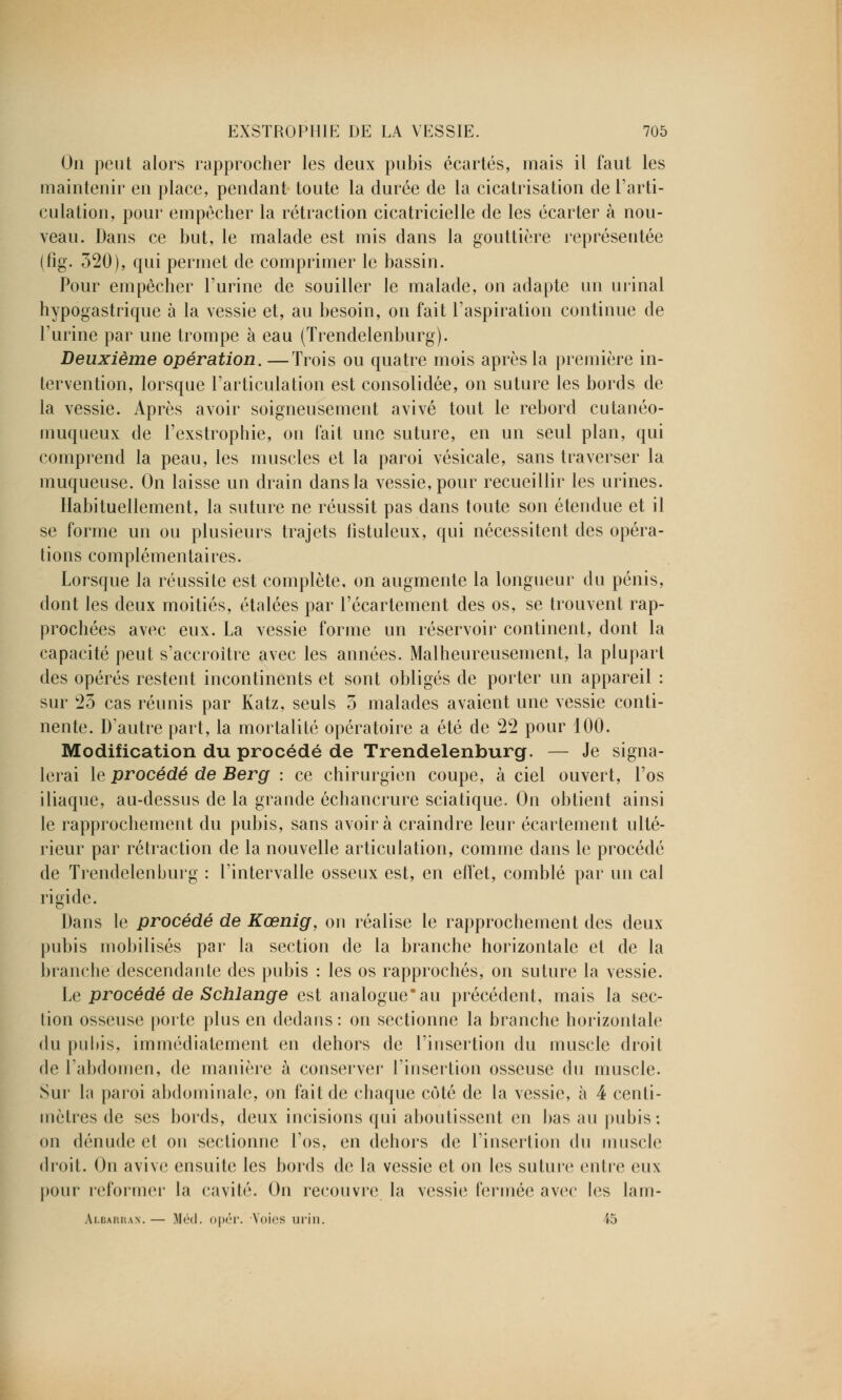 On peut alors rapprocher les deux pubis écartés, mais il faut les maintenir en place, pendant toute la durée de la cicatrisation de l'arti- culation, pour empêcher la rétraction cicatricielle de les écarter à nou- veau. Dans ce but, le malade est mis dans la gouttière représentée (fig. 320), qui permet de comprimer le bassin. Pour empêcher l'urine de souiller le malade, on adapte un urinai hypogastrique à la vessie et, au besoin, on fait l'aspiration continue de l'urine par une trompe à eau (Trendelenburg). Deuxième opération. —Trois ou quatre mois après la première in- tervention, lorsque l'articulation est consolidée, on suture les bords de la vessie. Après avoir soigneusement avivé tout le rebord cutanéo- muqueux de l'exstrophie, on fait une suture, en un seul plan, qui comprend la peau, les muscles et la paroi vésicale, sans traverser la muqueuse. On laisse un drain dans la vessie, pour recueillir les urines. Habituellement, la suture ne réussit pas dans toute son étendue et il se forme un ou plusieurs trajets fîstuleux, qui nécessitent des opéra- tions complémentaires. Lorsque la réussite est complète, on augmente la longueur du pénis, dont les deux moitiés, étalées par l'écartement des os, se trouvent rap- prochées avec eux. La vessie forme un réservoir continent, dont la capacité peut s'accroître avec les années. Malheureusement, la plupart des opérés restent incontinents et sont obligés de porter un appareil : sur 25 cas réunis par Katz, seuls 5 malades avaient une vessie conti- nente. D'autre part, la mortalité opératoire a été de 22 pour 100. Modification du procédé de Trendelenburg. — Je signa- lerai le procédé de Berg : ce chirurgien coupe, à ciel ouvert, l'os iliaque, au-dessus de la grande échancrure sciatique. On obtient ainsi le rapprochement du pubis, sans avoir à craindre leur écartement ulté- rieur par rétraction de la nouvelle articulation, comme dans le procédé de Trendelenburg : l'intervalle osseux est, en effet, comblé par un cal rigide. Dans le procédé de Kœnig, on réalise le rapprochement des deux pubis mobilisés par la section de la branche horizontale et de la branche descendante des pubis : les os rapprochés, on suture la vessie. Le procédé de Schlange est analogue*au précédent, mais la sec- tion osseuse porte plus en dedans : on sectionne la branche horizontale du pubis, immédiatement en dehors de l'insertion du muscle droit de l'abdomen, de manière à conserver l'insertion osseuse du muscle. Sur la paroi abdominale, on fait de chaque côté de la vessie, à 4 centi- mètres de ses bords, deux incisions qui aboutissent en bas au pubis; on dénude et on sectionne l'os, en dehors de l'insertion du muscle droit. On avive ensuite les bords de la vessie et on les suture entre eux pour reformer la cavité. On recouvre la vessie fermée avec les lam- Albarran. — Méd. opér. Voies urin. 45