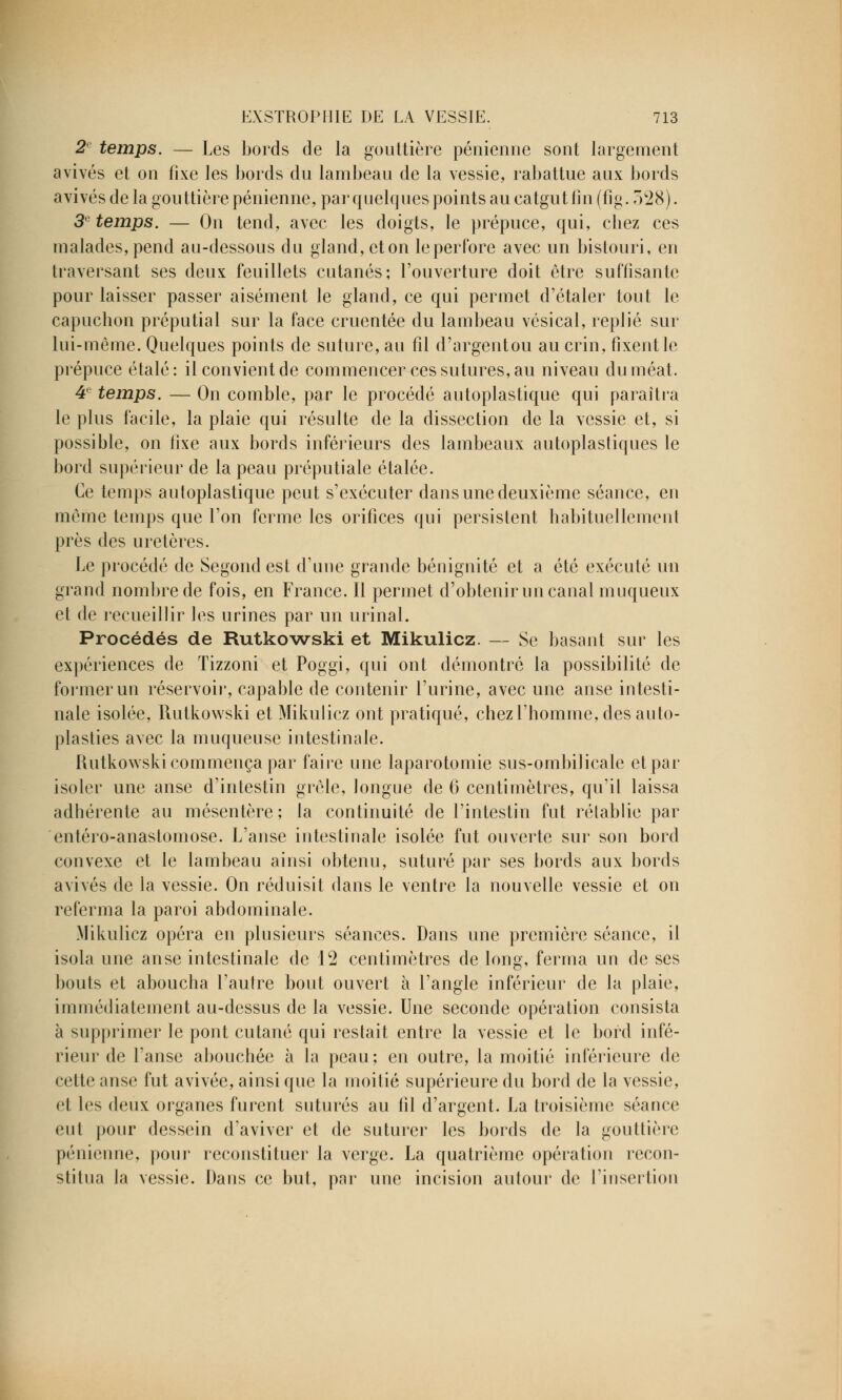 2e temps. — Les bords de la gouttière pénienne sont largement avivés et on fixe les bords du lambeau de la vessie, rabattue aux bords avivés de la gouttière pénienne, par quelques points au catgut fin (fig. 328). 3e temps. — On tend, avec les doigts, le prépuce, qui, chez ces malades, pend au-dessous du gland, eton le perfore avec un bistouri, en traversant ses deux feuillets cutanés; l'ouverture doit être suffisante pour laisser passer aisément le gland, ce qui permet d'étaler tout le capuchon préputial sur la face cruentée du lambeau vésical, replié sur lui-même. Quelques points de suture, au fil d'argentou au crin, fixent le prépuce étalé: il convient de commencer ces sutures, au niveau du méat. 4e temps. — On comble, par le procédé autoplastique qui paraîtra le plus facile, la plaie qui résulte de la dissection de la vessie et, si possible, on fixe aux bords inférieurs des lambeaux autoplastiques le bord supérieur de la peau préputiale étalée. Ce temps autoplastique peut s'exécuter dans une deuxième séance, en môme temps que l'on ferme les orifices qui persistent habituellement près des uretères. Le procédé de Segond est d'une grande bénignité et a été exécuté un grand nombre de fois, en France. Il permet d'obtenir un canal muqueux et de recueillir les urines par un urinai. Procédés de Rutkowski et Mikulicz. — Se basant sur les expériences de Tizzoni et Poggi, qui ont démontré la possibilité de former un réservoir, capable de contenir l'urine, avec une anse intesti- nale isolée, Rutkowski et Mikulicz ont pratiqué, chez l'homme, des auto- plasties avec la muqueuse intestinale. Rutkowski commença par faire une laparotomie sus-ombilicale et par isoler une anse d'intestin grêle, longue de 6 centimètres, qu'il laissa adhérente au mésentère; la continuité de l'intestin fut rétablie par entéro-anastomose. L'anse intestinale isolée fut ouverte sur son bord convexe et le lambeau ainsi obtenu, suturé par ses bords aux bords avivés de la vessie. On réduisit dans le ventre la nouvelle vessie et on referma la paroi abdominale. Mikulicz opéra en plusieurs séances. Dans une première séance, il isola une anse intestinale de 12 centimètres de long, ferma un de ses bouts et aboucha l'autre bout ouvert à l'angle inférieur de la plaie, immédiatement au-dessus de la vessie. Une seconde opération consista à supprimer le pont cutané qui restait entre la vessie et le bord infé- rieur de l'anse abouchée à la peau; en outre, la moitié inférieure de cette anse fut avivée, ainsi que la moitié supérieure du bord de la vessie, et les deux organes furent suturés au fil d'argent. La troisième séance eut pour dessein d'aviver et de suturer les bords de la gouttière pénienne, pour reconstituer la verge. La quatrième opération recon- stitua la vessie. Dans ce but, par une incision autour de l'insertion