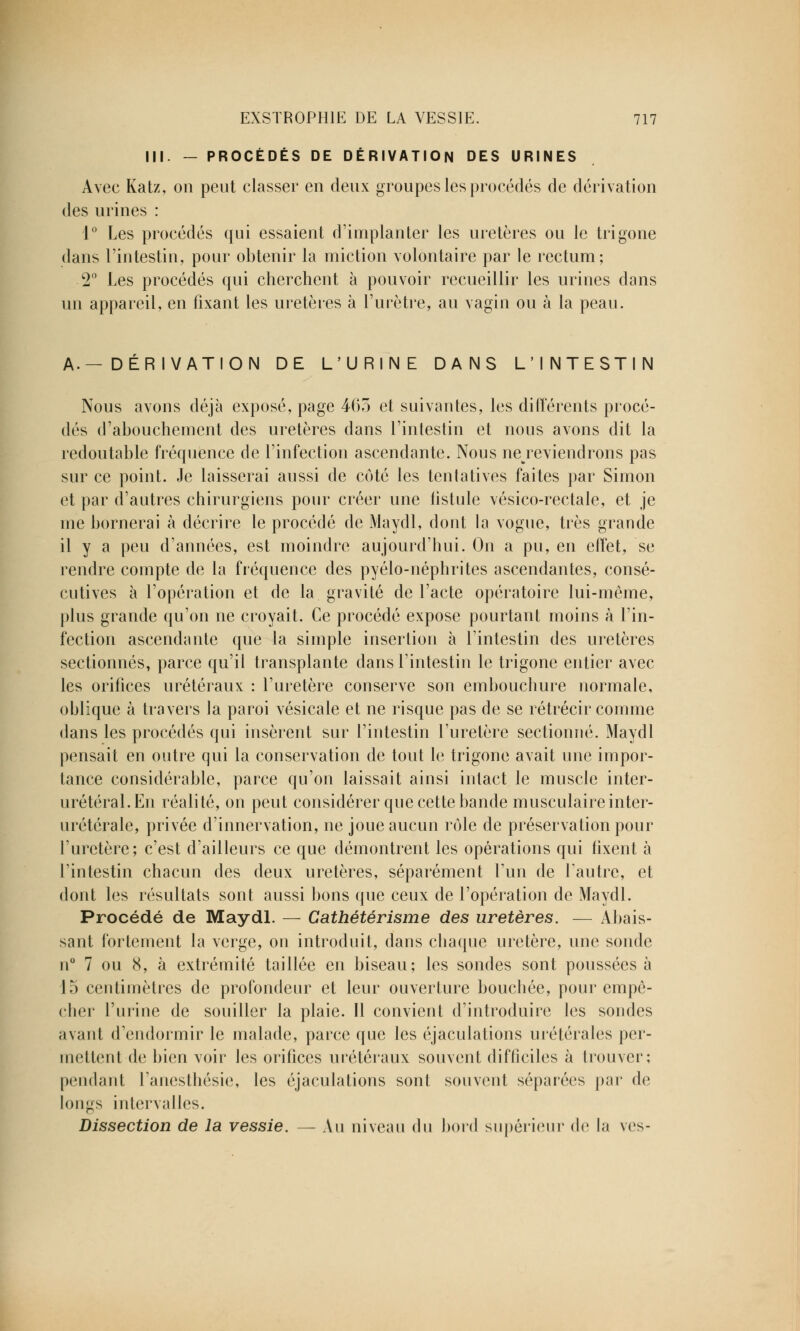 III. — PROCÉDÉS DE DÉRIVATION DES URINES Avec Katz, on peut classer en deux groupes les procédés de dérivation des urines : 1° Les procédés qui essaient d'implanter les uretères ou le trigone dans l'intestin, pour obtenir la miction volontaire par le rectum; 2° Les procédés qui cherchent à pouvoir recueillir les urines dans un appareil, en fixant les uretères à l'urètre, au vagin ou à la peau. A.— DÉRIVATION DE L'URINE DANS L'INTESTIN Nous avons déjà exposé, page 463 et suivantes, les différents procé- dés d'abouchement des uretères dans l'intestin et nous avons dit la redoutable fréquence de l'infection ascendante. Nous ne reviendrons pas sur ce point. Je laisserai aussi de côté les tentatives faites par Simon et par d'autres chirurgiens pour créer une fistule vésico-rectale, et je me bornerai à décrire le procédé de Maydl, dont la vogue, très grande il y a peu d'années, est moindre aujourd'hui. On a pu, en effet, se rendre compte de la fréquence des pyélo-néphrites ascendantes, consé- cutives à l'opération et de la gravité de l'acte opératoire lui-même, plus grande qu'on ne croyait. Ce procédé expose pourtant moins à l'in- fection ascendante que la simple insertion à l'intestin des uretères sectionnés, parce qu'il transplante dans l'intestin le trigone entier avec les orifices urétéraux : l'uretère conserve son embouchure normale, oblique à travers la paroi vésicale et ne risque pas de se rétrécir comme dans les procédés qui insèrent sur l'intestin l'uretère sectionné. Maydl pensait en outre qui la conservation de tout le trigone avait une impor- tance considérable, parce qu'on laissait ainsi intact le muscle inter- préterai.En réalité, on peut considérer que cette bande musculaire inter- urétérale, privée d'innervation, ne joue aucun rôle de préservation pour l'uretère; c'est d'ailleurs ce que démontrent les opérations qui fixent à l'intestin chacun des deux uretères, séparément l'un de l'autre, et dont les résultats sont aussi bons que ceux de l'opération de Maydl. Procédé de Maydl. — Cathéter isme des uretères. — Abais- sant fortement la verge, on introduit, dans chaque uretère, une sonde n° 7 ou 8, à extrémité taillée en biseau; les sondes sont poussées à 15 centimètres de profondeur et leur ouverture bouchée, pour empê- cher l'urine de souiller la plaie. Il convient d'introduire les sondes avant d'endormir le malade, parce que les éjaculations urétérales per- mettent de bien voir les orifices urétéraux souvent difficiles à trouver; pendant l'anesthésie, les éjaculations sont souvent séparées par de longs intervalles. Dissection de la vessie. — Au niveau du bord supérieur de la ves-