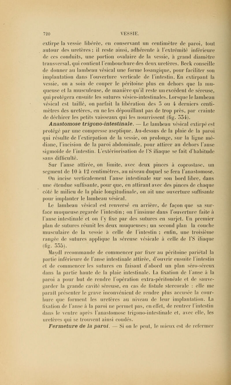 extirpe la vessie libérée, en conservant un centimètre de paroi, tout autour des uretères ; il reste ainsi, adhérente à l'extrémité inférieure de ces conduits, une portion ovalaire de la vessie, à grand diamètre transversal, qui contient l'embouchure des deux uretères. Beck conseille de donner au lambeau vésical une forme losangique, pour faciliter son implantation dans l'ouverture verticale de l'intestin. En extirpant la vessie, on a soin de couper le péritoine plus en dehors que la mu- queuse et la musculeuse, de manière qu'il reste un excédent de séreuse, qui protégera ensuite les sutures vésico-intestinales. Lorsque le lambeau vésical est taillé, on parfait la libération des 3 ou 4 derniers centi- mètres des uretères, en ne les dépouillant pas de trop près, par crainte de déchirer les petits vaisseaux qui les nourrissent (fig. 554). Anastomose trigono-intestinale. — Le lambeau vésical extirpé est protégé par une compresse aseptique. Au-dessus de la plaie de la paroi qui résulte de l'extirpation de la vessie, on prolonge, sur la ligne mé- diane, l'incision de la paroi abdominale, pour attirer au dehors l'anse sigmoïde de l'intestin. L'extériorisation de l'S iliaque se fait d'habitude sans difficulté. Sur l'anse attirée, on limite, avec deux pinces à coprostase, un segment de 10 à 12 centimètres, au niveau duquel se fera l'anastomose. On incise verticalement l'anse intestinale sur son bord libre, dans une étendue suffisante, pour que, en attirant avec des pinces de chaque côté le milieu de la plaie longitudinale, on ait une ouverture suffisante pour implanter le lambeau vésical. Le lambeau vésical est renversé en arrière, de façon que sa sur- face muqueuse regarde l'intestin; on l'insinue dans l'ouverture faite à l'anse intestinale et on l'y fixe par des sutures en surjet. Un premier plan de sutures réunit les deux muqueuses; un second plan la couche musculaire de la vessie à celle de l'intestin ; enfin, une troisième rangée de sutures applique la séreuse vésicale à celle de l'S iliaque (fig. 555). Maydl recommande de commencer par fixer au péritoine pariétal la partie inférieure de l'anse intestinale attirée, d'ouvrir ensuite l'intestin et de commencer les sutures en faisant d'abord un plan séro-séreux dans la partie liante de la plaie intestinale;. La fixation de l'anse à la paroi a pour but de rendre l'opération extra-péritonéale et de sauve- garder la grande cavité séreuse, en cas de fistule stercoralo : elle me parait présenter le grave inconvénient de rendre plus accusée la cour- bure (pie fornienl les uretères an niveau de leur implantation. La fixation do l'anse à la paroi ne permet pas, en effet, de rentrer l'intestin dans le ventre après l'anastomose trigono-intestinale et, avec elle, les uretères <|ni se trouvenl ainsi coudés. Fermeture de la paroi. — Si on le peut, le mieux est de refermer