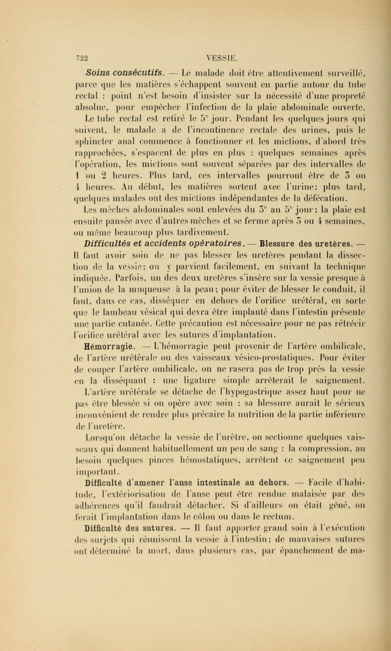 Soins consécutifs. — Le malade doit être attentivement surveillé, parce que les matières s'échappent souvent en partie autour du tube rectal : point n'est besoin d'insister sur la nécessité d'une propreté absolue, pour empêcher l'infection de la plaie abdominale ouverte. Le tube rectal est retiré le 5e jour. Pendant les quelques jours qui suivent, le malade a de l'incontinence rectale des urines, puis le sphincter anal commence à fonctionner et les mictions, d'abord très rapprochées, s'espacent de plus en plus : quelques semaines après l'opération, les mictions sont souvent séparées par des intervalles de I ou 2 heures. Plus tard, ces intervalles pourront être de 3 ou 4 heures. Au début, les matières sortent avec l'urine; plus tard, quelques malades ont des mictions indépendantes de la défécation. Les mèches abdominales sont enlevées du 5e au 5e jour; la plaie est ensuite pansée avec d'autres mèches et se ferme après 5 ou 4 semaines, ou même beaucoup plus tardivement. Difficultés et accidents opératoires. — Blessure des uretères. — II faut avoir soin de ne pas blesser les uretères pendant la dissec- tion de la vessie; on y parvient facilement, en suivant la technique indiquée. Parfois, un des deux uretères s'insère sur la vessie presque à l'union de la muqueuse à la peau; pour éviter de blesser le conduit, il faut, dans ce cas, disséquer en dehors de l'orifice urétéral, en sorte que le lambeau vésical qui devra être implanté dans l'intestin présente une partie cutanée. Cette précaution est nécessaire pour ne pas rétrécir l'orifice urétéral avec les sutures d'implantation. Hémorragie. — L'hémorragie peut provenir de l'artère ombilicale, de l'artère urétérale ou des vaisseaux vésico-prostatiques. Pour éviter de couper l'artère ombilicale, on ne rasera pas de trop près la vessie en la disséquant : une ligature simple arrêterait le saignement. L'artère urétérale se détache de l'hypogastrique assez haut pour ne pas être blessée si on opère avec soin : sa blessure aurait le sérieux inconvénient de rendre plus précaire la nutrition delà partie inférieure de l'uretère. Lorsqu'on détache la vessie de l'urètre, on sectionne quelques vais- seaux qui donnent habituellement un peu de sang : la compression, au besoin quelques pinces hémostatiques, arrêtent ce saignement peu important. Difficulté d'amener l'anse intestinale au dehors. — Facile d'habi- tude, l'extériorisation de l'anse peut être rendue malaisée par des adhérences qu'il faudrait détacher. Si d'ailleurs on était gêné, on ferait l'implantation dans le côlon ou dans le rectum. Difficulté des sutures. — Il faut apporter grand soin à l'exécution des surjets <|ni réunissent la vessie à l'intestin; de mauvaises sutures ont déterminé la mort, dans plusieurs cas, par épanchement de ma-