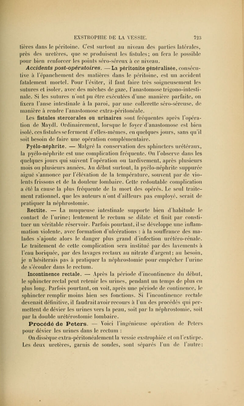 tières dans le péritoine. C'est surtout an niveau des parties latérales, près des uretères, que se produisent les fistules; on fera le possible pour bien renforcer les points séro-séreux à ce niveau. Accidents post-opératoires. —La péritonite généralisée, consécu- tive à l'épanchement des matières dans le péritoine, est un accident fatalement mortel. Pour l'éviter, il faut faire très soigneusement les sutures et isoler, avec des mèches de gaze, l'anastomose trigono-intesti- nale. Si les sutures n'ont pu être exécutées d'une manière parfaite, on fixera l'anse intestinale à la paroi, par une collerette séro-séreuse, de manière à rendre l'anastomose extra-péritonéale. Les fistules stercorales ou urinaires sont fréquentes après l'opéra- tion de Maydl. Ordinairement, lorsque le foyer d'anastomose est bien isolé, ces fistules se ferment d'elles-mêmes, en quelques jours, sans qu'il soit besoin de faire une opération complémentaire. Pyélo-néphrite. — Malgré la conservation des sphincters urétéraux, la pyélo-néphrite est une complication fréquente. On l'observe dans les quelques jours qui suivent l'opération ou tardivement, après plusieurs mois ou plusieurs années. Au début surtout, la pyélo-néphrite suppurée aiguë s'annonce par l'élévation de la température, souvent par de vio- lents frissons et de la douleur lombaire. Cette redoutable complication a été la cause la plus fréquente de la mort des opérés. Le seul traite- ment rationnel, que les auteurs n'ont d'ailleurs pas employé, serait de pratiquer la néphrostomie. Rectite. — La muqueuse intestinale supporte bien d'habitude le contact de l'urine; lentement le rectum se dilate et finit par consti- tuer un véritable réservoir. Parfois pourtant, il se développe une inflam- mation violente, avec formation d'ulcérations : à la souffrance des ma- lades s'ajoute alors le danger plus grand d'infection urétéro-rénale. Le traitement de cette complication sera institué par des lavements à l'eau boriquée, par des lavages rectaux au nitrate d'argent; au besoin, je n'hésiterais pas à pratiquer la néphrostomie pour empêcher l'urine de s'écouler dans le rectum. Incontinence rectale. — Après la période d'incontinence du début, le sphincter rectal peut retenir les urines, pendant un temps de plus en plus long. Parfois pourtant, on voit, après une période de continence, le sphincter remplir moins bien ses fonctions. Si l'incontinence rectale devenait définitive, il faudrait avoir recours à l'un des procédés qui per- mettent de dévier les urines vers la peau, soit par la néphrostomie, soit par la double urétérostomie lombaire. Procédé de Peters. — Voici l'ingénieuse opération de Petcrs pour dévier les urines dans le rectum : On dissèque cxtra-péritonéalemenl la vessie exstrophiéc et on l'extirpe. Les deux uretères, garnis de sondes, sont séparés l'un de l'autre: