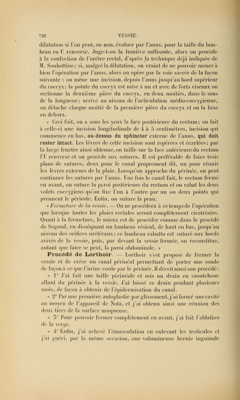 dilatation si l'on peut, ou non, évoluer par l'anus, pour la taille du lam- beau en U renversé. Juge-l-on la lumière suffisante, alors on procède à la confection de l'urètre rectal, d'après la technique déjà indiquée de M. Soubottine; si, malgré la dilatation, on craint de ne pouvoir mènera bien l'opération par l'anus, alors on opère par la voie sacrée de la façon suivante : on mène une incision, depuis l'anus jusqu'au bord supérieur du coccyx; la pointe du coccyx est mise à nu et avec de forts ciseaux on sectionne la deuxième pièce du coccyx, en deux moitiés, dans le sens de la longueur; arrivé au niveau de l'articulation médio-coceygienne, on détache chaque moitié de la première pièce du coccyx et on la luxe au dehors. « Ceci fait, on a sous les yeux la face postérieure du rectum; on fait à celle-ci une incision longitudinale de 4 à 5 centimètres, incision qui commence en bas, au-dessus du sphincter externe de l'anus, qui doit rester intact. Les lèvres de cette incision sont repérées et écartées; par la large fenêtre ainsi obtenue, on taille sur la face antérieure du rectum l'U renversé et on procède aux sutures. 11 est préférable de faire trois plans de sutures, deux pour le canal proprement dit, un pour réunir les lèvres externes de la plaie. Lorsqu'on approche du périnée, on peut continuer les sutures par L'anus. Une fois le canal fait, le rectum fermé en avant, on suture la paroi postérieure du rectum et on rabat les deux- volets coccygiens qu'on iixe l'un à l'autre par un ou deux points qui prennent le périoste. Enfin, on suture la peau. « Fermeture de la vessie. — On ne procédera à ce temps de l'opération que lorsque toutes les plaies rectales seront complètement cicatrisées. Quant à la fermeture, le mieux est de procéder comme dans le procédé de Segond, en disséquant un lambeau vésical, de haut en bas, jusqu'au niveau des orifices uréléraux; ce lambeau rabattu est suturé aux bords avivés de la vessie, puis, par devant la vessie fermée, on reconstitue, autant que faire se peut, la paroi abdominale. » Procédé de Lorthoir. - - Lorthoir s'est proposé de fermer la vessie et de créer un canal périnéal permettant de porter une sonde de façon à ce que l'urine coule par Je périnée. 11 décrit ainsi son procédé: « 1° J'ai fait une taille périnéalc et mis un drain en caoutchouc allant du périnée à la vessie. J'ai laissé ce drain pendant plusieurs mois, de façon à obtenir de l'épidermisation du canal. « c2° Par une première autoplastie par glissement, j'ai formé unecavité au moyen de l'appareil de Nota, et j'ai obtenu ainsi une réunion des deux tiers de la surface muqueuse. « 7) Pour pouvoir fermer complètement en avant, j'ai l'ait l'ablation de la verge. « 4° Enfin, j'ai achevé l'émasculation en enlevant les testicules et j'ai guéri, par la même occasion, une volumineuse hernie inguinale