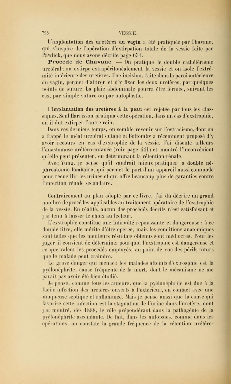 Limplantation des uretères au vagin a été pratiquée par Chavane, qui s'inspire de l'opération d'extirpation totale de la vessie faite par Pawlick, que nous avons décrite page 651. Procédé de Chavane. — On pratique le double cathétérisme urétéral ; on extirpe extrapéritonéalement la vessie et on isole l'extré- mité intérieure des uretères. Une incision, faite dans la paroi antérieure du vagin, permet d'attirer et d'y fixer les deux uretères, par quelques points de suture. La plaie abdominale pourra être fermée, suivant les cas, par simple suture ou par autoplastic. Limplantation des uretères à la peau est rejetée par tous les clas- siques. Seul Harnsson pratiqua cette opération, dans un cas d'exstrophie, où il dut extirper l'autre rein. Dans ces derniers temps, on semble revenir sur l'ostracisme, dont on a frappé le méat urétéral cutané et Bottomby a récemment proposé d'y avoir recours en cas d'exstrophie de la vessie. J'ai discuté ailleurs l'anastomose urétéro-cutanée (voir page 441) et montré l'inconvénient qu'elle peut présenter, en déterminant la rétention rénale. Avec Yung, je pense qu'il vaudrait mieux pratiquer la double né- phrostomie lombaire, qui permet le port d'un appareil aussi commode pour recueillir les urines et qui offre beaucoup plus de garanties contre l'infection rénale secondaire. Contrairement au plan adopté par ce livre, j'ai dû décrire un grand nombre deprocédés applicables au traitement opératoire de l'exstrophie de la vessie. En réalité, aucun des procédés décrits n'est satisfaisant et j'ai tenu à laisser le choix au lecteur. L'exstrophie constitue une infirmité repoussante et dangereuse : à ce double titre, elle mérite d'être opérée, mais les conditions anatomiques sont telles que les meilleurs résultats obtenus sont médiocres. Pour les juger, il convient de déterminer pourquoi l'exstrophie est dangereuse et ce que valent les procédés employés, au point de vue des périls futurs que le malade peut craindre. Le grave danger qui menace les malades atteints d'extrosphie est la pyélonéphritc, cause fréquente de la mort, dont le mécanisme ne me paraît |>;is avoir été bien étudié. Je pense, comme tous les auteurs, que la pyélonéphrite est duc à la facile infection des uretères ouverts à l'extérieur, en contael avec une muqueuse septique et enflammée. Mais je pense aussi que la cause qui favorise celle infection est la stagnation de l'urine dans l'uretère, dent j'ai montré, dès 1888, le rôle prépondérant dans la pathogénie de la pyélonéphrite ascendante. De fait, dans les autopsies, comme dans les opérations, on constate la grande fréquence de la rétention urétéro-