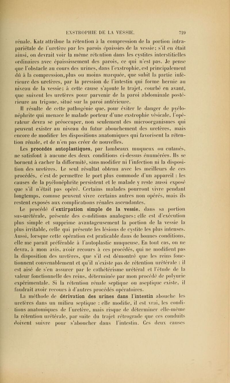 rénale. Katz attribue la rétention à la compression de la portion intra- pariétale de l'uretère par les parois épaissies de la vessie; s'il en était ainsi, on devrait voir la même rétention dans les cystites interstitielles ordinaires avec épaississement des parois, ce qui n'est pas. Je pense que l'obstacle au cours des urines, dans roxstrophie,est principalement dû à la compression,plus ou moins marquée, que subit la partie infé- rieure des uretères, par la pression de l'intestin qui l'orme hernie au niveau de la vessie; à cette cause s'ajoute le trajet, courbé en avant, que suivent les uretères pour parvenir de la paroi abdominale posté- rieure au trigone, situé sur la paroi antérieure. Il résulte de cette pathogénie que, pour éviter le danger de pyélo- néphrite qui menace le malade porteur d'une exstrophie vésicale, l'opé- rateur devra se préoccuper, non seulement des microorganismes qui peuvent exister au niveau du futur abouchement des uretères, mais encore de modifier les dispositions anatomiques qui favorisent la réten- tion rénale, et de n'en pas créer de nouvelles. Les procédés autoplastiques, par lambeaux muqueux ou cutanés, ne satisfont à aucune des deux conditions ci-dessus énumérées. Ils se bornent à cacher la difformité, sans modifier ni l'infection ni la disposi- tion des uretères. Le seul résultat obtenu avec les meilleurs de ces procédés, c'est de permettre le port plus commode d'un appareil : les causes de la pyélonéphrite persistent et le malade y reste aussi exposé que s'il n'était pas opéré. Certains malades pourront vivre pendant longtemps, comme peuvent vivre certains autres non opérés, mais ils restent exposés aux complications rénales ascendantes. Le procédé d'extirpation simple de la vessie, dans sa portion sus-urétérale, présente des conditions analogues; elle est d'exécution plus simple et supprime avantageusement la portion de la vessie la plus irritable, celle qui présente les lésions de cystite les plus intenses. Aussi, lorsque cette opération est praticable dans de bonnes conditions, elle me paraît préférable à l'autoplastie muqueuse. En tout cas, on ne devra, à mon avis, avoir recours à ces procédés, qui ne modifient pas la disposition des uretères, que s'il est démontré que les reins fonc- tionnent convenablement et qu'il n'existe pas de rétention urétérale : il est aisé de s'en assurer par le cathétérisme urétéral et l'étude de la valeur fonctionnelle des reins, déterminée par mon procédé de polyurie expérimentale. Si la rétention rénale septique ou aseptique existe, il faudrait avoir recours à d'autres procédés opératoires. La méthode de dérivation des urines dans l'intestin abouche les uretères dans un milieu seplique : elle modifie, il est vrai, les condi- tions anatomiques de l'uretère, mais risque de déterminer elle-même la rétention urétérale, par suite du trajet rétrograde que ces conduits doivent suivre pour s'aboucher dans l'intestin. Ces deux causes