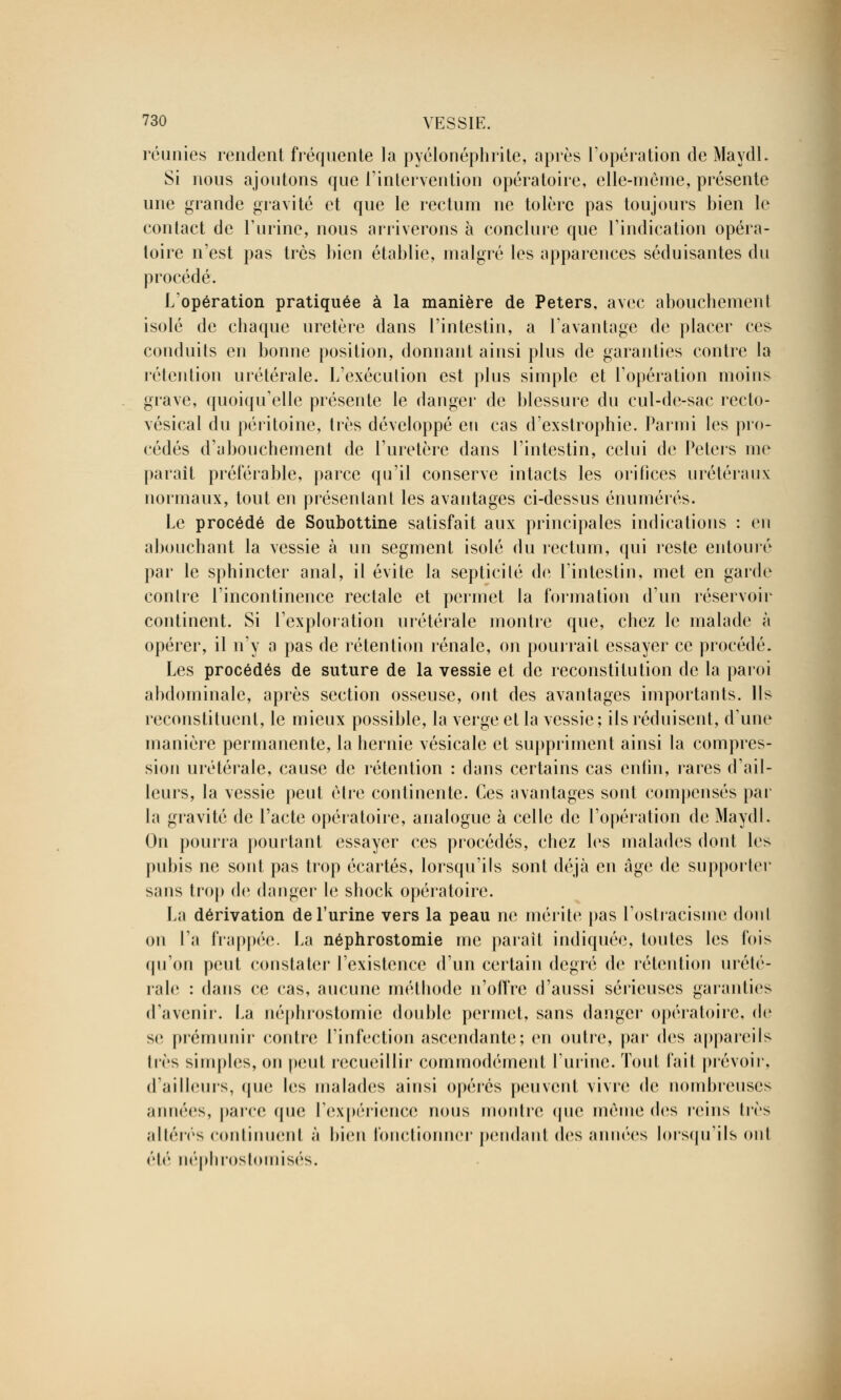 réunies rendent fréquente la pyélonéphrite, après l'opération de Maydl. Si nous ajoutons que l'intervention opératoire, elle-même, présente une grande gravité et que le rectum ne tolère pas toujours bien le contact de l'urine, nous arriverons à conclure que l'indication opéra- toire n'est pas très bien établie, malgré les apparences séduisantes du procédé. L'opération pratiquée à la manière de Peters, avec abouchement isolé de chaque uretère dans l'intestin, a l'avantage de placer ces conduits en bonne position, donnant ainsi plus de garanties contre la rétention urétérale. L'exécution est plus simple et l'opération moins grave, quoiqu'elle présente le danger de blessure du cul-de-sac recto- vésical du péritoine, très développé en cas d'exstrophie. Parmi les pro- cédés d'abouchement de l'uretère dans l'intestin, celui de Peters me paraît préférable, parce qu'il conserve intacts les orifices urétéraux normaux, tout en présentant les avantages ci-dessus énumérés. Le procédé de Soubottine satisfait aux principales indications : en abouchant la vessie à un segment isolé du rectum, qui reste entouré par le sphincter anal, il évite la septicité de l'intestin, met en garde contre l'incontinence rectale et permet la formation d'un réservoir continent. Si l'exploration urétérale montre que, chez le malade à opérer, il n'y a pas de rétention rénale, on pourrait essayer ce procédé. Les procédés de suture de la vessie et de reconstitution de la paroi abdominale, après section osseuse, ont des avantages importants. Ils reconstituent, le mieux possible, la verge et la vessie; ils réduisent, d'une manière permanente, la hernie vésicale et suppriment ainsi la compres- sion urétérale, cause de rétention : dans certains cas enfin, rares d'ail- leurs, la vessie peut être continente. Ces avantages sont compensés par la gravité de l'acte opératoire, analogue à celle de l'opération de Maydl. On pourra pourtant essayer ces procédés, chez les malades dont les pubis ne sont pas trop écartés, lorsqu'ils sont déjà en âge de supporter sans trop de danger le shock opératoire. La dérivation de l'urine vers la peau ne mérite pas l'ostracisme dont on l'a frappée. La néphrostomie me paraît indiquée, toutes les lois qu'on peut constater l'existence d'un certain degré de rétention urété- rale : dans ce cas, aucune méthode n'offre d'aussi sérieuses garanties d'avenir. La néphrostomie double permet, sans danger opératoire, de se prémunir contre l'infection ascendante; en outre, par des appareils liés simples, on peut recueillir commodément l'urine. Toul l'ail prévoir, d'ailleurs, que les malades ainsi opérés peuvent vivre de nombreuses années, parce que l'expérience nous montre que même des reins 1res altérés continuent à bien fonctionner pendant des années lorsqu'ils ont été néphrostomisés.