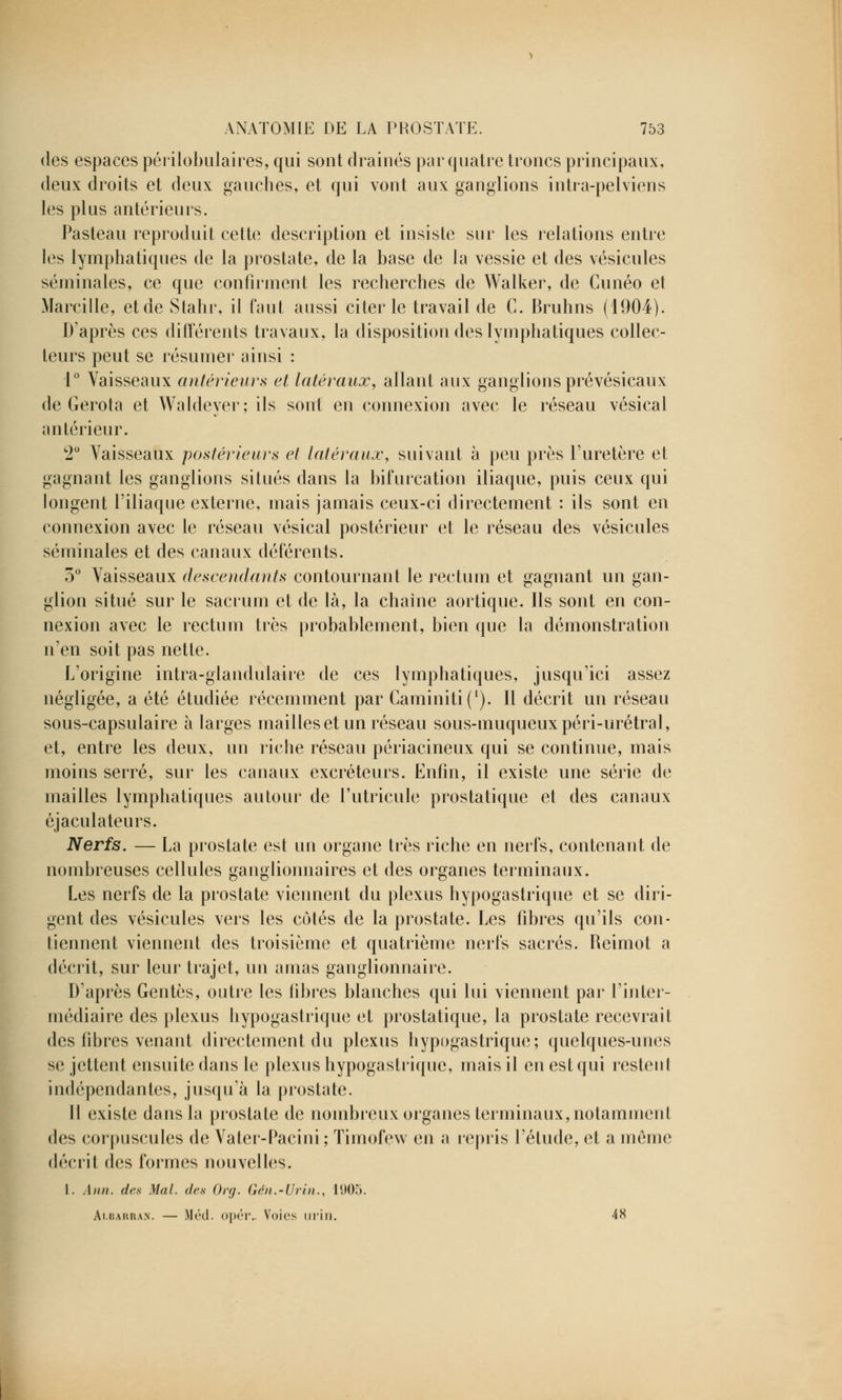 des espaces périlobulaires, qui sont drainés par quatre troncs principaux, deux droits et deux gauches, et qui vont aux ganglions intra-pelviens les plus antérieurs. Pasteau reproduit cette description et insiste sur les relations entre les lymphatiques de la prostate, de la base de la vessie et des vésicules séminales, ce que confirment les recherches de Walker, de Cunéo et Marcille, et de Stahr, il faut aussi citer le travail de C. Bruhns (1904). D'après ces différents travaux, la disposition des lymphatiques collec- teurs peut se résumer ainsi : 1° Vaisseaux antérieurs et latéraux, allant aux ganglions prévésicaux de Gerota et Waldeyer; ils sont en connexion avec le réseau vésical antérieur. 2° Vaisseaux postérieurs et latéraux, suivant à peu près l'uretère et gagnant les ganglions situés dans la bifurcation iliaque, puis ceux qui longent l'iliaque externe, mais jamais ceux-ci directement : ils sont en connexion avec le réseau vésical postérieur et le réseau des vésicules séminales et des canaux déférents. 5° Vaisseaux descendants contournant le rectum et gagnant un gan- glion situé sur le sacrum et de là, la chaine aortique. Ils sont en con- nexion avec le rectum très probablement, bien que la démonstration n'en soit pas nette. L'origine intra-glandulaire de ces lymphatiques, jusqu'ici assez négligée, a été étudiée récemment par Caminitif1). Il décrit un réseau sous-capsulaire à larges mailles et un réseau sous-muqueuxpéri-urétral, et, entre les deux, un riche réseau périacineux qui se continue, mais moins serré, sur les canaux excréteurs. Enfin, il existe une série de mailles lymphatiques autour de Putricule prostatique et des canaux éjaculateurs. Nerfs. — La prostate est un organe très riche en nerfs, contenant de nombreuses cellules ganglionnaires et des organes terminaux. Les nerfs de la prostate viennent du plexus hypogastrique et se diri- gent des vésicules vers les côtés de la prostate. Les fibres qu'ils con- tiennent viennent des troisième et quatrième nerfs sacrés. Reimot a décrit, sur leur trajet, un amas ganglionnaire. D'après Gentès, outre les fibres blanches qui lui viennent par l'inter- médiaire des plexus hypogastrique et prostatique, la prostate recevrait des fibres venant directement du plexus hypogastrique; quelques-unes se jettent ensuite dans le plexus hypogastrique, mais il en est qui restent indépendantes, jusqu'à la prostate. Il existe dans la prostate de nombreux organes terminaux, notamment des corpuscules de Vater-Pacini; Timofew en a repris l'étude, et a même décrit des formes nouvelles. I. Ânn. des Mal. des Org. Gén.-Urin., 1905. Albarban. — Méd. opér.. Voies urin. 48