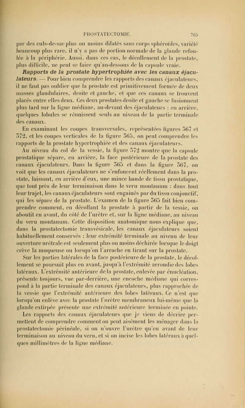 par des culs-de-sacplus ou moins dilatés sans corps sphéroïdes, variété beaucoup plus raie, il n'y a pas de portion normale de la glande refou- lée à la périphérie. Aussi, dans ces cas, le décollement de la prostate, plus difficile, ne peut se faire qu'au-dessous de la capsule vraie. Rapports de la prostate hypertrophiée avec les canaux éjacu- lateurs. — Pour bien comprendre les rapports des canaux éjaculateurs, il ne faut pas oublier que la prostate est primitivement formée de deux masses glandulaires, droite et gauche, et que ces canaux se trouvent placés entre elles deux. Ces deux prostates droite et gauche se fusionnent plus tard sur la ligne médiane, au-devant des éjaculateurs : en arrière, quelques lobules se réunissent seuls au niveau de la partie terminale des canaux. En examinant les coupes transversales, représentées figures 567 et 372, et les coupes verticales de la figure 565, on peut comprendre les rapports de la prostate hypertrophiée et des canaux éjaculateurs. Au niveau du col de la vessie, la figure 572 montre que la capsule prostatique sépare, en arrière, la face postérieure de la prostate des canaux éjaculateurs. Dans la figure 565 et dans la figure 567, on voit que les canaux éjaculateurs ne s'enfoncent réellement dans la pro- state, laissant, en arrière d'eux, une mince bande de tissu prostatique, que tout près de leur terminaison dans le veru montanum : dans tout leur trajet, les canaux éjaculateurs sont engainés par du tissu conjonctif, qui les sépare de la prostate. L'examen de la figure 565 fait bien com- prendre comment, en décollant la prostate à partir de la vessie, on aboutit en avant, du coté de l'urètre et, sur la ligne médiane, au niveau du veru montanum. Cette disposition anatomique nous explique que, dans la prostatectomie transvésicale, les canaux éjaculateurs soient habituellement conservés : leur extrémité terminale au niveau de leur ouverture urétrale est seulement plus ou moins déchirée lorsque le doigt crève la muqueuse ou lorsqu'on l'arrache en tirant sur la prostate. Sur les parties latérales de la face postérieure de la prostate, le décol- lement se poursuit plus en avant, jusqu'à l'extrémité arrondie des lobes latéraux. L'extrémité antérieure delà prostate, enlevée par énucléation, présente toujours, vue par-derrière, une encoche médiane qui corres- pond à la partie terminale des canaux éjaculateurs, plus rapprochée de la vessie que l'extrémité antérieure des lobes latéraux. Ce n'est que lorsqu'on enlève avec la prostate l'urètre membraneux lui-même que la glande extirpée présente une extrémité antérieure terminée en pointe. Les rapports des canaux éjaculateurs que je viens de décrire per- mettent de comprendre comment on peut aisément les ménager dans la prostatectomie périnéale, si on n'ouvre l'urètre qu'en avant de leur terminaison au niveau du veru, et si on incise les lobes latéraux à quel- ques millimètres de la ligne médiane.