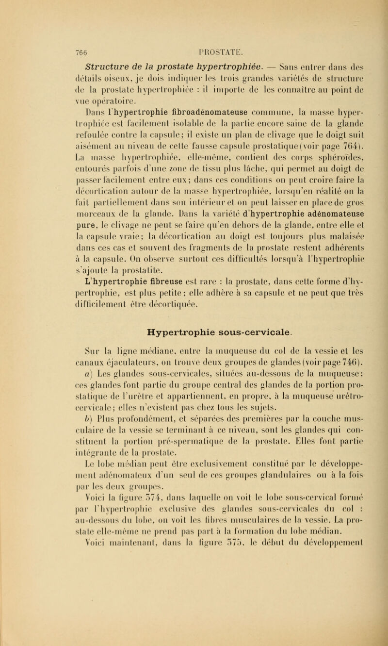 Structure de la prostate hypertrophiée. — Sans entrer dans des détails oiseux, je dois indiquer les trois grandes variétés de structure de la prostate hypertrophiée : il importe de les connaître au point de vue opératoire. Dans l'hypertrophie fibroadénomateuse commune, la masse hyper- trophiée est facilement isolante de la partie encore saine de la glande refoulée contre la capsule; il existe un plan de clivage que le doigt suit aisément au niveau de cette fausse capsule prostatique (voir page 764). La masse hypertrophiée, elle-même, contient des corps sphéroïdes, entourés parfois dune zone de tissu plus lâche, qui permet au doigt de passer facilement entre eux; dans ces conditions on peut croire faire la décortication autour de la masse hypertrophiée, lorsqu'en réalité on la fait partiellement dans son intérieur et on peut laisser en place de gros morceaux de la glande. Dans la variété d'hypertrophie adénomateuse pure, le clivage ne peut se faire qu'en dehors de la glande, entre elle et la capsule vraie; la décortication au doigt est toujours plus malaisée dans ces cas et souvent des fragments de la prostate restent adhérents à la capsule. On observe surtout ces difficultés lorsqu'à l'hypertrophie s ajoute la prostatite. L'hypertrophie fibreuse est rare : la prostate, dans cette forme d'hy- pertrophie, est plus petite; elle adhère à sa capsule et ne peut que très difficilement être décortiquée. Hypertrophie sous-cervicale. Sur la ligne médiane, entre la muqueuse du col de la vessie et les canaux éjaculateurs, on trouve deux groupes de glandes (voir page 746). a) Les glandes sous-cervicales, situées au-dessous de la muqueuse; ces glandes font partie du groupe central des glandes de la portion pro- statique de l'urètre et appartiennent, en propre, à la muqueuse urétro- cervicale; elles n'existent pas chez tous les sujets. b) Plus profondément, et séparées des premières par la couche mus- culaire de la vessie se terminant à ce niveau, sont les glandes qui con- stituent la portion pré-spermalique de la prostate. Elles font partie intégrante de la prostate. Le lobe médian peut être exclusivement constitué par le développe- ment adénomaloux d'un seul de ces groupes glandulaires ou à la Ibis par les deux groupes. Voici la ligure 374, dans laquelle ou voit le lobe sous-cervical formé par l'hypertrophie exclusive des glandes sous-cervicales du col : au-dessous du lobe, on voit les fibres musculaires de la vessie, fa pro- state elle-même ne prend pas part à la formation du lobe médian. Voici maintenant, dans la ligure r>7ô, le début du développement