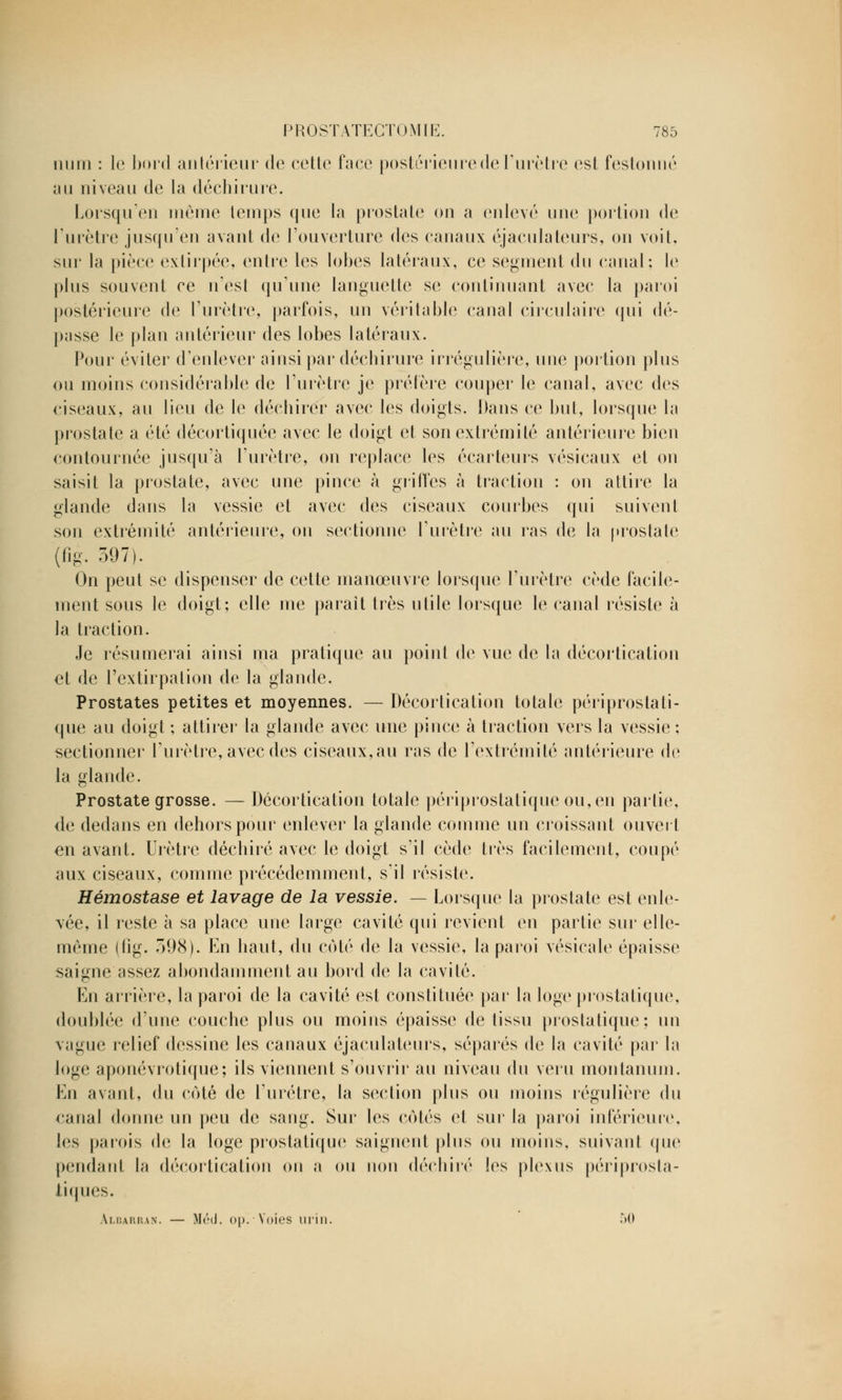 num : le bord antérieur de cette face postérieure de l'urètre est festonné au niveau de la déchirure. Lorsqu'en même temps que la prostate on a enlevé une portion de l'urètre jusqu'en avant de l'ouverture des canaux éjaculateurs, on voit, sur la pièce extirpée, entre les lobes latéraux, ce segment du canal: le plus souvent ce n'est qu'une languette se continuant avec la paroi postérieure de l'urètre, parfois, un véritable canal circulaire qui dé- passe le plan antérieur des lobes latéraux. Pour éviter d'enlever ainsi par déchirure irrégulière, une portion plus ou moins considérable de l'urètre je préfère couper le canal, avec des ciseaux, au lieu de le déchirer avec les doigts. Dans ce but, lorsque la prostate a été décortiquée avec le doigt et son extrémité antérieure bien contournée jusqu'à l'urètre, on replace les écarteurs vésicaux et on saisit la prostate, avec une pince à grilles à traction : on attire la glande dans la vessie et avec des ciseaux courbes qui suivent son extrémité antérieure, on sectionne l'urètre au ras de la prostate {t^. 397). On peut se dispenser de cette manœuvre lorsque l'urètre cède facile- ment sous le doigt; elle me parait très utile lorsque le canal résiste à la traction. Je résumerai ainsi ma pratique au point de vue de la décortication et de l'extirpation de la glande. Prostates petites et moyennes. — Décortication totale périprostati- que au doigt ; attirer la glande avec une pince à traction vers la vessie : sectionner l'urètre, avec des ciseaux, au ras de l'extrémité antérieure de la glande. Prostate grosse. — Décortication totale périprostatique ou, en partie, de dedans en dehors pour enlever la glande comme un croissant ouvert en avant. Urètre déchiré avec le doigt s'il cède très facilement, coupé aux ciseaux, comme précédemment, s'il résiste. Hémostase et lavage de la vessie. — Lorsque la prostate est enle- vée, il reste à sa place une large cavité qui revient en partie sur elle- même (fig. 598). En haut, du côté de la vessie, la paroi vésicale épaisse saigne assez abondamment au bord de la cavité. En arrière, la paroi de la cavité est constituée par la loge prostatique, doublée d'une couche plus ou moins épaisse de tissu prostatique; un vague relief dessine les canaux éjaculateurs, séparés de la cavité par la loge aponévrotique; ils viennent s'ouvrir au niveau du veru moiilanum. En avant, du côté de l'urètre, la section plus ou moins régulière du canal donne un peu de sang. Sur les côtés et sur la paroi inférieure, les parois de la loge prostatique saignent plus ou moins, suivant que pendant la décortication on a ou non déchiré les plexus périprosta- tiques. \i.i;ai;i!an. — Mnl. <>[>. Voies urin. .r>0