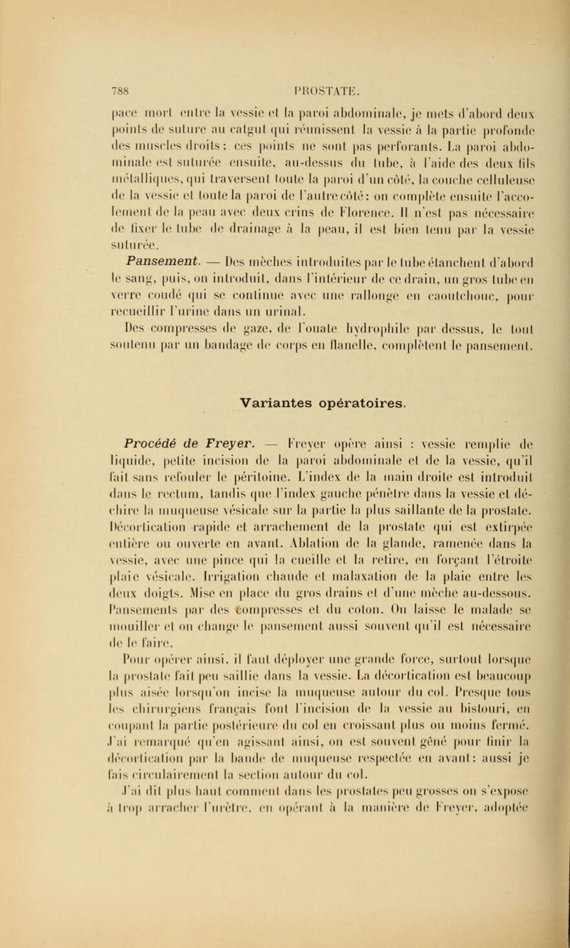 pace mort en lie la vessie et la paroi abdominale, je mets d'abord deux points de suture au catgut qui réunissent la vessie à la partie profonde des muscles droits ; ces points ne sont pas perforants. La paroi abdo- minale est suturée ensuite, au-dessus du tube, à l'aide des deux fils métalliques, qui traversent toute la paroi d'un côté, la couche cellulense de la vessie et toute la paroi de l'antre côté; on complète ensuite l'acco- tement de la peau avec deux crins de Florence. Il n'est pas nécessaire de fixer le tube de drainage à la peau, il est bien tenu par la vessie suturée. Pansement. — Des mèches introduites par le tube élanchent d'abord le sang, puis, on introduit, dans l'intérieur de ce drain, un gros tube en verre coudé qui se continue avec une rallonge en caoutchouc, pour recueillir l'urine dans un urinai. Des compresses de gaze, de l'ouate hydrophile par dessus, le tout soutenu par un bandage de corps en flanelle, complètent le pansement. Variantes opératoires. Procédé de Freyer. — Freyer opère ainsi : vessie remplie de liquide, petite incision de la paroi abdominale et de la vessie, qu'il fait sans refouler le péritoine. L'index de la main droite est introduit dans le rectum, tandis que l'index gauche pénètre dans la vessie et dé- chire la muqueuse vésieale sur la partie la plus saillante de la prostate. Décortication rapide et arrachement de la prostate qui est extirpée entière ou ouverte en avant. Ablation de la glande, ramenée dans la vessie, avec nue pince qui la cueille et la retire, en forçant l'étroite plaie vésieale. Irrigation chaude et malaxation de la plaie entre les deux doigts. Mise en place du gros drains et d'une mèche au-dessous. Pansements par des compresses et du colon. On laisse le malade se mouiller cl on change le pansement aussi souvent qu'il esl nécessaire de le faire. Pour opérer ainsi, il tant déployer une grande force, surtout lorsque la prostate fait peu saillie dans la vessie. La décortication est beaucoup pins aisée lorsqu'on incise la muqueuse autour i\u col. Presque tous les chirurgiens français font l'incision de la vessie au bistouri, en coupanl la partie postérieure du col en croissant plus on moins fermé, .lai remarqué qu'en agissant ainsi, on est souvent gêné pour finir la décortication par la bande de muqueuse respectée en avant; aussi je fais circulairemenl la section autour du col. .lai d'il plus liant comnienl dans les prostates peu grosses on sVxpose ii trop arracher l'urètre, en opérant à la manière de Freyer, adoptée