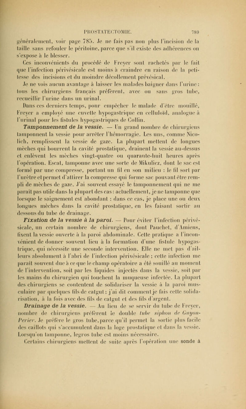 généralement, voir page 785. Je ne fais pas non plus l'incision de la taille sans refouler le péritoine, parce que s'il existe des adhérences on s'expose à le blesser. Ces inconvénients du procédé de Freyer sont rachetés par le fait que l'infection périvésicale est moins à craindre en raison de la peti- tesse des incisions et du moindre décollement prévésical. .le ne vois aucun avantage à laisser les malades baigner dans l'urine: tous les chirurgiens français préfèrent, avec ou sans gros tube, recueillir l'urine dans un urinai. Dans ces derniers temps, pour empêcher le malade d'être mouillé, Freyer a employé une cuvette hypogastrique en celluloïd, analogue à l'urinai pour les fistules hypogastriques de Collin. Tamponnement de la vessie. — Un grand nombre de chirurgiens tamponnent la vessie pour arrêter l'hémorragie. Les uns, comme Nico- lich, remplissent la vessie de gaze. La plupart mettent de longues mèches qui bourrent la cavité prostatique, drainent la vessie au-dessus et enlèvent les mèches vingt-quatre ou quarante-huit heures après l'opération. Escat, tamponne avec une sorte de Mikulicz, dont le sac est formé par une compresse, portant un fil en son milieu : le fil sort par l'urètre et permet d'attirer la compresse qui forme sac pouvant être rem- pli de mèches de gaze. J'ai souvent essayé le tamponnement qui ne me parait pas utile dans la plupart des cas : actuellement, je ne tamponne que lorsque le saignement est abondant : dans ce cas, je place une ou deux longues mèches dans la cavité prostatique, en les faisant sortir au dessous du tube de drainage. Fixation de la vessie à la paroi. — Pour éviter l'infection périvé- sicale, un certain nombre de chirurgiens, dont Pauchet, d'Amiens, fixent la vessie ouverte à la paroi abdominale. Cette pratique a l'incon- vénient de donner souvent lieu à la formation d'une fistule hypogas- trique, qui nécessite une seconde intervention. Elle ne met pas d'ail- leurs absolument à l'abri de l'infection périvésicale ; cette infection me parait souvent due à ce que le champ opératoire a été souillé au moment de l'intervention, soit par les liquides injectés dans la vessie, soit par les mains du chirurgien qui touchent la muqueuse infectée. La plupart des chirurgiens se contentent de solidariser la vessie à la paroi mus- culaire par quelques fils de catgut; j'ai dit comment je fais cette solida- risation, à la fois avec des fils de catgut et des fils d'argent. Drainage de la vessie. — Au lieu de se servir du tube de Freyer, nombre de chirurgiens préfèrent le double tube siphon de Guyon- Perler. Je préfère le gros tube, parce qu'il permet la sortie plus facile des caillots qui s'accumulent dans la loge prostatique et dans la vessie. Lorsqu'on tamponne, legros tube est moins nécessaire. Certains chirurgiens mettent de suite après l'opération une sonde à