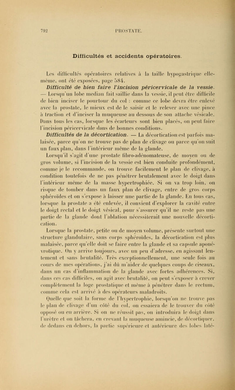 Difficultés et accidents opératoires. Les difficultés opératoires relatives à la taille hypogastrique elle- même, ont été exposées, page 584. Difficulté de bien faire l'incision péricervicale de la vessie. — Lorsqu'un lobe médian fait saillie dans la vessie, il peut être difficile de bien inciser le pourtour' du col : connue ce lobe devra être enlevé avec la prostate, le mieux est de le saisir et le relever avec une pince à traction et d'inciser la muqueuse au dessous de son attache vésicale. Dans tous les cas, lorsque les écarteurs sont bien placés, on peut faire l'incision péricervicale dans de bonnes conditions. Difficultés de la décortication. — La décortication est parfois ma- laisée, parce qu'on ne trouve pas de plan de clivage ou parce qu'on suit un faux plan, dans l'intérieur môme de la glande. Lorsqu'il s'agit d'une prostate fibro-adénonlateuse, de moyen on de gros volume, si l'incision de la vessie est bien conduite profondément, comme je le recommande, on trouve facilement le plan de clivage, à condition toutefois de ne pas pénétrer brutalement avec le doigt dans l'intérieur même de la niasse hypertrophiée. Si on va trop loin, on risque de tomber dans un faux plan de clivage, entre de gros corps sphéroïdes et on s'expose à laisser une partie de la glande. En tous cas, lorsque la prostate a été enlevée, il convient d'explorer la cavité entre le doigt rectal et le doigt vésical, pour s'assurer qu'il ne reste pas une partie de la glande dont l'ablation nécessiterait une nouvelle décorti- cation. Lorsque la prostate, petite ou de moyen volume, présente surtout une structure glandulaire, sans corps sphéroïdes, la décortication esl plus malaisée, parce qu'elle doit se faire entre la glande et sa capsule àponé- vrotique. On y arrive toujours, avec un peu d'adresse, en agissant len- tement et sans brutalité. Tics exceptionnellement, une seule fois au cours de mes opérations, j'ai dû m'aider de quelques coups de ciseaux, dans un cas d'inflammation de la glande avec fortes adhérences. Si, dans ces cas difficiles, on agit avec brutalité, on peut s'exposer à crever complètement la loge prostatique et même à pénétrer dans le rectum, connue cela esl arrivé à des opérateurs maladroits. Quelle que soit la forme de l'hypertrophie, lorsqu'on ne trouve pas le plan de clivage d'un côté du col, on essaiera de le trouver' du côté opposé ou en arrière. Si on ne réussit pas, on introduira le doigt dans l'urètre et on tâchera, en crevant la muqueuse amincie, de décortiquer, de dedans en dehors, la partie supérieure et antérieure des lobes laté-