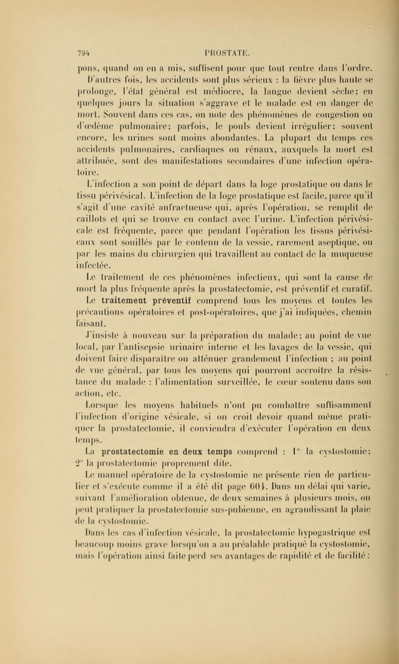 pons, quand on en a mis, suffisent pour que tout rentre dons l'ordre. D'autres fois, les accidents sont plus sérieux : la fièvre plus haute se prolonge, l'état général est médiocre, la langue devient sèche; en quelques jours la situation s'aggrave et le malade est en danger de mort. Souvent dans ces cas, on note des phénomènes de congestion ou dœdème pulmonaire; parfois, le pouls devient irrégulier; souvent encore, les urines sont moins abondantes. La plupart du temps ces accidents pulmonaires, cardiaques ou rénaux, auxquels la mort est attribuée, sont des manifestations secondaires d'une infection opéra- toire. L'infection a son point de départ dans la loge prostatique ou dans le tissu périvésical. L'infection de la loge prostatique est facile, parce qu'il s'agit d'une cavité anfraclueuse qui, après l'opération, se remplit de caillots et qui se trouve en contact avec l'urine. L'infection périvési- cale est fréquente, parce que pendant l'opération les tissus périvési- caux sont souillés par le contenu de la vessie, rarement aseptique, ou par les mains du chirurgien qui travaillent au contact de la muqueuse infectée. Le traitement de ces phénomènes infectieux, qui sont la cause de mort la plus fréquente après la prostatectomie, est préventif et curatif. Le traitement préventif comprend tous les moyens et toutes les précautions opératoires et post-opératoires, que j'ai indiquées, chemin faisant. J'insiste à nouveau sur la préparation du malade; au point de vue local, par l'antisepsie urinairc interne et les lavages de la vessie, qui doivent faire disparaître ou atténuer grandement l'infection ; au point de vue général, par tous les moyens qui pourront accroître la résis- lance du malade : l'alimentation surveillée, le cœur soutenu dans son action, etc. Lorsque les moyens habituels n'ont pu combattre suffisammenl l'infection d'origine vésicale, si on croit devoir quand même prati- quer la prostatectomie, il conviendra d'exécuter l'opération en deux temps. La prostatectomie en deux temps comprend : I la cystostomie; 2° la prostatectomie proprement dite. Le manuel opératoire de la cystostomie ne présente rien de particu- lier el s'exécute comme il a été dil page 60$. Dans un délai qui varie, suivant l'amélioration obtenue, de deux semaines à plusieurs mois, on peut pratiquer la prostatectomie sus-pubienne, en agrandissant la plaie de la cystostomie. Dans les cas d'infection vésicale, la prostatectomie hypogastrique est beaucoup moins grave lorsqu'on a au préalable pratiqué la cystostomie, mais l'opération ainsi faite perd ses avantages de rapidité el de facilité: