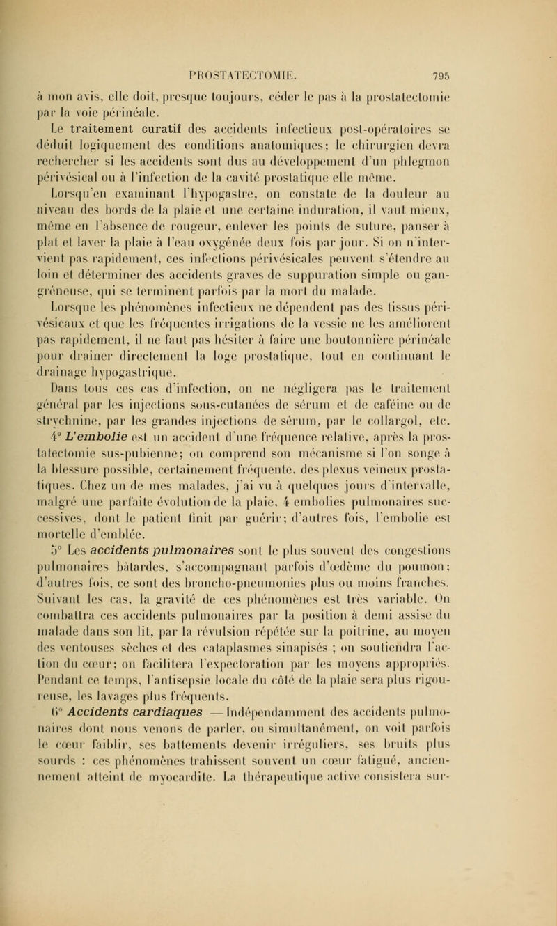 à mon avis, elle doit, presque toujours, céder le pas à la prostatectomie par la voie périnéale. Le traitement curatif des accidents infectieux post-opératoires se déduit logiquement des conditions anatoiniques; le chirurgien devra rechercher si les accidents sont dus au développement d'un phlegmon périvésical ou à l'infection de la cavité prostatique elle même. Lorsqu'en examinant l'hypogastre, on constate de la douleur au niveau des bords de la plaie et une certaine induration, il vaut mieux, même en l'absence de rougeur, enlever les points de suture, panser à plat et laver la plaie à l'eau oxygénée deux fois par jour. Si on n'inter- vient pas rapidement, ces infections périvésicales peuvent s'étendre au loin et déterminer des accidents graves de suppuration simple ou gan- greneuse, qui se terminent parfois par la mort du malade. Lorsque les phénomènes infectieux ne dépendent pas des tissus péri- vésicaux et que les fréquentes irrigations de la vessie ne les améliorent pas rapidement, il ne faut pas hésiter à faire une boutonnière périnéale pour drainer directement la loge prostatique, tout en continuant le drainage hypogastrique. Dans tous ces cas d'infection, on ne négligera pas le traitement général par les injections sous-cutanées de sérum et de caféine ou de strychnine, par les grandes injections de sérum, par le collargol, etc. 4° L'embolie est un accident d'une fréquence relative, après la pros- tatectomie sus-pubienne; on comprend son mécanisme si l'on songea la blessure possible, certainement fréquente, des plexus veineux prosta- tiques. Chez un de mes malades, j'ai vu à quelques jours d'intervalle, malgré une parfaite évolution de la plaie, 4 embolies pulmonaires suc- cessives, dont le patient finit par guérir; d'autres fois, l'embolie est mortelle d'emblée. 5° Les accidents pulmonaires sont le plus souvent des congestions pulmonaires bâtardes, s'accompagnant parfois d'œdème du poumon; d'autres fois, ce sont des broncho-pneumonies plus ou moins franches. Suivant les cas, la gravité de ces phénomènes est très variable. On combattra ces accidents pulmonaires par la position à demi assise du malade dans son lit, par la révulsion répétée sur la poitrine, au moyen des ventouses sèches et des cataplasmes sinapisés ; on soutiendra l'ac- tion du cœur; on facilitera l'expectoration par les moyens appropriés. Pendant ce temps, l'antisepsie locale du côté de la plaie sera plus rigou- reuse, les lavages plus fréquents. 6° Accidents cardiaques —Indépendamment des accidents pulmo- naires dont nous venons de parler, ou simultanément, on voit parfois le cœur faiblir, ses battements devenir irréguliers, ses bruits plus sourds : ces phénomènes trahissent souvent un cœur fatigué, ancien- nement atteint de myocardite. La thérapeutique active consistera sur-