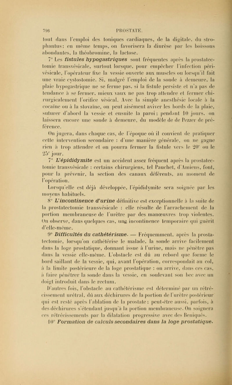 tout dans l'emploi des toniques cardiaques, de la digitale, du stro- phantus; en même temps, on favorisera la diurèse par les boissons abondantes, la théobromine, la lactose. 7° Les fistules hypogastriques sont fréquentes après la prostatec- tomie transvésicale, surtout lorsque, pour empêcher l'infection péri- vésicale, l'opérateur fixe la vessie ouverte aux muscles ou lorsqu'il fait une vraie cystostomie. Si, malgré l'emploi de la sonde à demeure, la plaie hypogastrique ne se ferme pas, si la fistule persiste et n'a pas de tendance à se fermer, mieux vaux ne pas trop attendre et fermer chi- rurgicalement l'orifice vésical. Avec la simple anesthésic locale à la cocaïne ou à la stovaïne, on peut aisément aviver les bords de la plaie, suturer d'abord la vessie et ensuite la paroi ; pendant 10 jours, on laissera encore une sonde à demeure, du modèle de de Pezzer de pré- férence. On jugera, dans chaque cas, de l'époque où il convient de pratiquer cette intervention secondaire : d'une manière générale, on ne gagne rien à trop attendre et on pourra fermer la fistule vers le 20e ou le 25 e jour. 7° L'épididymite est un accident assez fréquent après la prostatec- tomie transvésicale : certains chirurgiens, tel Pauchet, d'Amiens, font, pour la prévenir, la section des canaux déférents, au moment de l'opération. Lorsqu'elle est déjà développée, l'épididymite sera soignée par les moyens habituels. 8° L'incontinence d'urine définitive est exceptionnelle à la suite de la prostatectomie transvésicale : elle résulte de l'arrachement de la portion membraneuse de l'urètre par des manœuvres trop violentes. Un observe, dans quelques cas, un£ incontinence temporaire qui guérit d'elle-même. 9° Difficultés du cathétérisme. — Fréquemment, après la prosta- tectomie, lorsqu'on cathétérise le malade, la sonde arrive facilement dans la loge prostatique, donnant issue à l'urine, mais ne pénètre pas dans la vessie elle-même. L'obstacle est dû au rebord que forme le bord saillant de la vessie, qui, avant l'opération, correspondait au col, ;'i la limite postérieure de la loge prostatique : on arrive, dans ces cas, à faire pénétrer la sonde dans la vessie, en soulevant son bec avec un doigt introduit dans le rectum. D'autres fois, l'obstacle au cathétérisme est déterminé par un rétré- cissement urétral, dû aux déchirures de la portion de l'urètre postérieur qui est resté après l'ablation d<1 la prostate; peut-être aussi, parfois, à des déchirures s'étendanl jusqu'à la portion membraneuse. On soignera ces rétrécissements par la dilatation progressive avec des Beniqués. 10 Formation de calculs secondaires dans la loge prostatique.