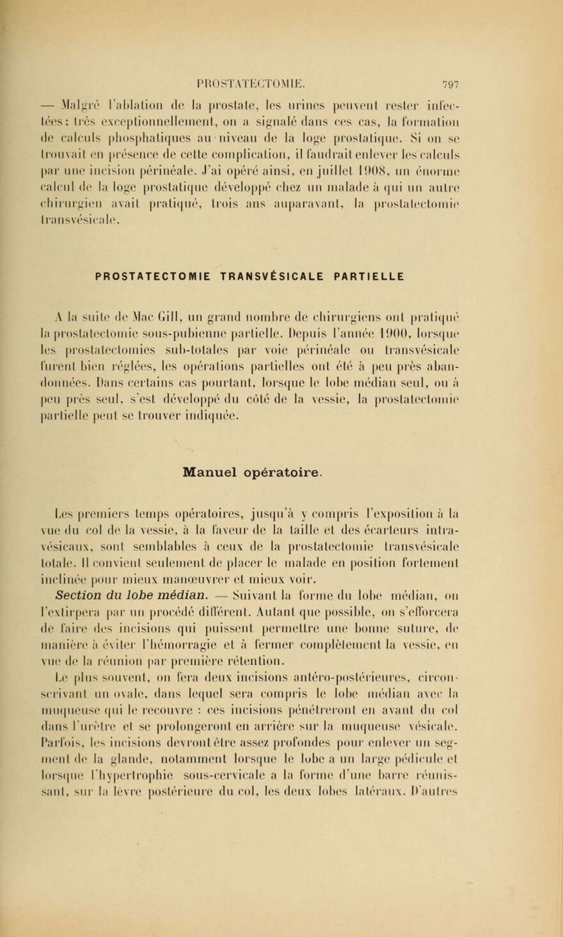 — Malgré l'ablation de la prostate, les urines peuvent rester infec- tées: liés exceptionnellement, on a signalé dans ces cas, la formation de calculs phosphatiques au niveau de la loge prostatique. Si on se trouvait en présence de cette complication, il faudrait enlever les calculs par une incision périnéale. J'ai opéré ainsi, en juillet 1908, un énorme calcul de la loge prostatique développé chez un malade à qui un autre chirurgien avait pratiqué, trois ans auparavant, la prostatectomie transvésicale. PROSTATECTOMIE TRANSVÉSICALE PARTIELLE A la suite de Mac Gill, un grand nombre de chirurgiens ont pratiqué la prostatectomie sous-pubienne partielle. Depuis l'année 1900, lorsque les prostatectomies sub-totales par voie périnéale ou transvésicale furent bien réglées, les opérations partielles ont été à peu près aban- données. Dans certains cas pourtant, lorsque le lobe médian seul, ou à peu près seul, s'est développé du coté de la vessie, la prostatectomie partielle peut se trouver indiquée. Manuel opératoire. Les premiers temps opératoires, jusqu'à y compris l'exposition à la vue du col de la vessie, à la faveur de la taille et des écarteurs intra- vésicaux, sont semblables à ceux de la prostatectomie transvésicale totale. Il convient seulement de placer le malade en position fortement inclinée pour mieux manœuvrer et mieux voir. Section du lobe médian. — Suivant la forme du lobe médian, on l'extirpera par un procédé différent. Autant que possible, on s'efforcera de faire des incisions qui puissent permettre une bonne suture, de manière à éviter l'hémorragie et à fermer complètement la vessie, en vue de la réunion par première rétention. Le plus souvent, on fera deux incisions antéro-postérieures, circon- scrivant un ovale, dans lequel sera compris le lobe médian avec la muqueuse qui le recouvre : ces incisions pénétreront en avant du col dans l'urètre et se prolongeront en arrière sur la muqueuse vésicale. Parfois, les incisions devront être assez profondes pour enlever un seg- ment de la glande, notamment lorsque le lubc a un large pédicule cl lorsque l'hypertrophie sous-cervicale a la forme d'une barre réunis- sant, sur la lèvre postérieure du col, les deux lobes latéraux. D'autres