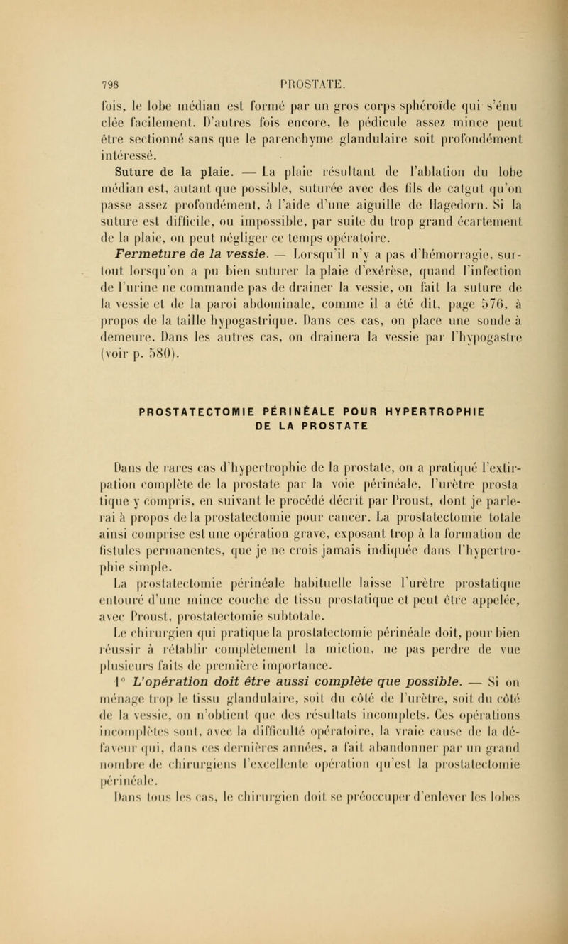 fois, le lobe médian est formé par un gros corps sphéroïde qui s'énu clée facilement. D'autres fois encore, le pédicule assez mince peut être sectionné sans que le parenchyme glandulaire soit profondément intéressé. Suture de la plaie. — La plaie résultant de l'ablation du lobe médian est, autant que possible, suturée avec des fils de catgut qu'on passe assez profondément, à l'aide d'une aiguille de Ilagedorn. Si la suture est difficile, ou impossible, par suite du trop grand écartement de la plaie, on peut négliger ce temps opératoire. Fermeture de la vessie. — Lorsqu'il n'y a pas d'hémorragie, sur- tout lorsqu'on a pu bien suturer la plaie d'exérèse, quand l'infection de l'urine ne commande pas de drainer la vessie, on fait la suture de la vessie et de la paroi abdominale, comme il a été dit, page 576, à propos de la taille hypogastrique. Dans ces cas, on place une sonde à demeure. Dans les autres cas, on drainera la vessie par l'hvpogastre (voir p. 580). PROSTATECTOMIE PÉRINÉALE POUR HYPERTROPHIE DE LA PROSTATE Dans de rares cas d'hypertrophie de la prostate, on a pratiqué l'extir- pation complète de la prostate par la voie périnéale, l'urètre prosta tique y compris, en suivant le procédé décrit par Proust, dont je parle- rai à propos delà prostatectomie pour cancer. La prostatectomie totale ainsi comprise estime opération grave, exposant trop à la formation de fistules permanentes, que je ne crois jamais indiquée dans l'hypertro- phie simple. La prostatectomie périnéale habituelle laisse l'urètre prostatique entouré d'une mince couche de tissu prostatique et peut être appelée, avec Proust, prostatectomie subtotale. Le chirurgien qui pratique la prostatectomie périnéale doit, pour bien réussir à rétablir complètement la miction, ne pas perdre de vue plusieurs faits de première importance. 1° L'opération doit être aussi complète que possible. — Si on ménage trop h; tissu glandulaire, soil du côté de l'urètre, soit du côté de la vessie, on n'obtient que des résullals incomplets, (les opérations incomplètes sont, avec la difficulté opératoire, la vraie cause de la dé- faveur qui, dans ces dernières années, a fait abandonner par un grand nombre de chirurgiens l'excellente opération qu'est la prostatectomie périnéale. Dans tous les cas, le chirurgien doil se préoccuper d'enlever les lohes