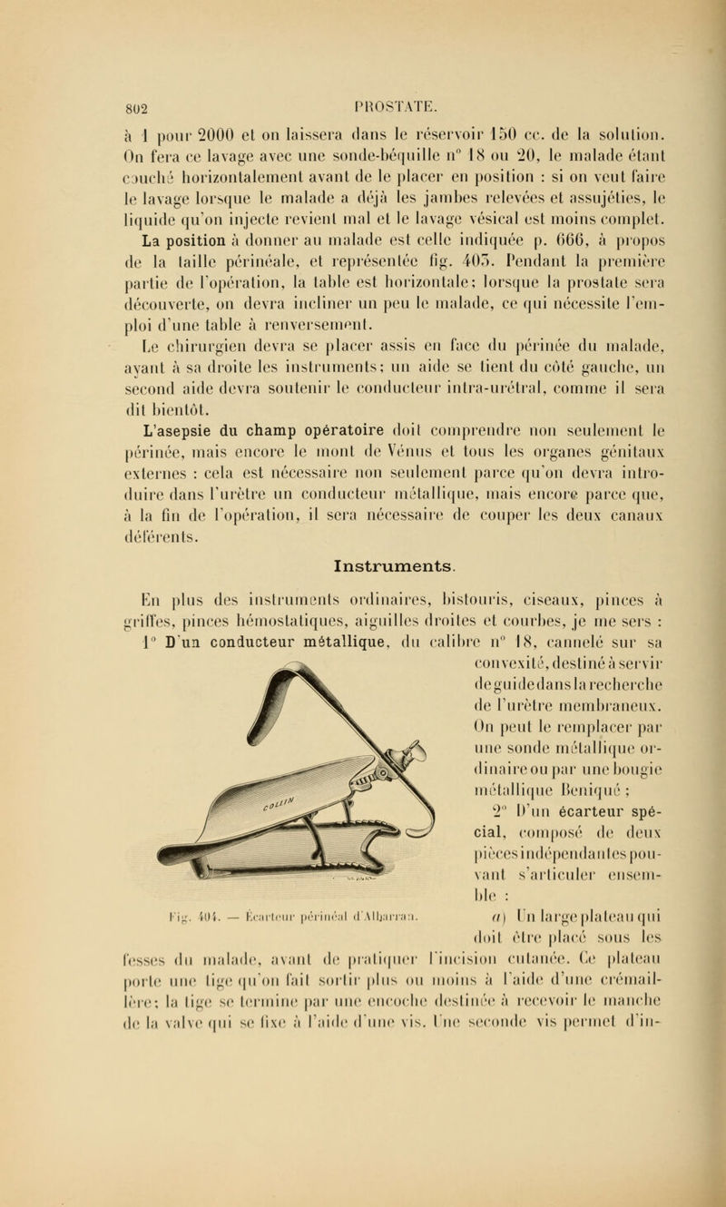 à 1 pour 2000 et on laissera clans le réservoir 150 ce. de la solution. On fera ce lavage avec une sonde-béquille n° 18 ou 20, le malade étant couché horizontalement avant de le placer en position : si on veut Faire le lavage lorsque le malade a déjà les jambes relevées et assujéties, le liquide qu'on injecte revient mal et le lavage vésical est moins complet. La position à donner au malade est celle indiquée p. 666, à propos de la taille périnéale, et représentée fig. 40o. Pendant la première partie de l'opération, la table est horizontale; lorsque la prostate sera découverte, on devra incliner un peu le malade, ce qui nécessite rem- ploi d'une table à renversement. Le chirurgien devra se placer assis en face du périnée du malade, ayant à sa droite les instruments; un aide se tient du côté gauche, un second aide devra soutenir le conducteur intra-urétral, comme il sera dit bientôt. L'asepsie du champ opératoire doit comprendre non seulement le périnée, mais encore le mont de Vénus et tous les organes génitaux externes : cela est nécessaire non seulement parce qu'on devra intro- duire dans l'urètre un conducteur métallique, mais encore parce que, à la fin de l'opération, il sera nécessaire de couper les deux canaux déférents. Instruments. En plus des instruments ordinaires, bistouris, ciseaux, pinces à griffes, pinces hémostatiques, aiguilles droites et courbes, je me sers ; 1° D'un conducteur métallique, du calibre n° 18, cannelé sur sa convexité, destiné à servir de guide dans la recherche de l'urètre membraneux. On peut le remplacer par une sonde métallique or- dinal re ou par une boiigie métallique Beniqué ; 2° D'un écarteur spé- cial, composé de deux pièces indépendantes pou- vant s'articuler ensem- ble : a) Un large plateau qui doit être placé sous les fesses <lu malade, avant de pratiquer l'incision cutanée. Ce plateau porte une Lige qu'on l'ail sortir plus ou moins à laide d'une crémail- lère; la tige se termine par une encoche destinée à recevoir le manche de la valve qui se fixe à l'aide (lune vis. lue seconde vis permet d'in- 'ig. ïiH. — Écarteur périnéal d'Albarra