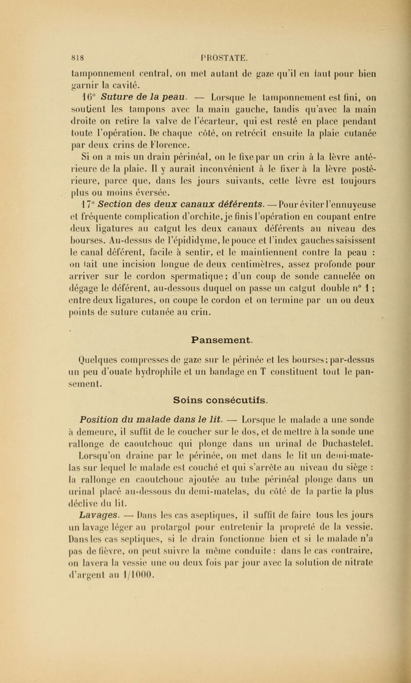 tamponnement central, on met autant de gaze qu'il en faut pour bien garnir la cavité. 16° Suture de la peau. — Lorsque le tamponnement est fini, on soutient les tampons avec la main gauche, tandis qu'avec la main droite on retire la valve de l'écarteur, qui est resté en place pendant toute l'opération. De chaque côté, on rétrécit ensuite la plaie cutanée par deux crins de Florence. Si on a mis un drain périnéal, on le fixe par un crin à la lèvre anté- rieure de la plaie. Il y aurait inconvénient à le fixer à la lèvre posté- rieure, parce que, dans les jours suivants, cette lèvre est toujours plus ou moins éversée. 17° Section des deux canaux déférents. — Pour éviter l'ennuyeuse et fréquente complication d'orchite,je finis l'opération en coupant entre deux ligatures au catgut les deux canaux déférents au niveau des bourses. Au-dessus de l'épididyme, le pouce et l'index gauches saisissent le canal déférent, facile à sentir, et le maintiennent contre la peau : on lait une incision longue de deux centimètres, assez profonde pour arriver sur le cordon spermatique; d'un coup de sonde cannelée on dégage le déférent, au-dessous duquel on passe un catgut double n° 1 ; entre deux ligatures, on coupe le cordon et on termine par un ou deux points de suture cutanée au crin. Pansement. Quelques compresses de gaze sur le périnée et les bourses; par-dessus un peu d'ouate hydrophile et un bandage en T constituent tout le pan- sement. Soins consécutifs. Position du malade dans le lit. — Lorsque le malade a une sonde à demeure, il suffit de le coucher sur le dos, et démettre à la sonde une rallonge de caoutchouc qui plonge dans un urinai de Duchastelet. Lorsqu'on draine par le périnée, on met dans le lit un demi-mate- las sur lequel le malade est couché et qui s'arrête au niveau du siège : la rallonge en caoutchouc ajoutée au tube périnéal plonge dans un urinai place au-dessous du demi-matelas, du côté de la partie la plus déclive du lit. Lavages. — Dans les cas aseptiques, il suffit de faire tous les jours un lavage léger au protargol pour entretenir la propreté de la vessie. Dans les cas septiques, si le drain fonctionne bien et si le malade n'a pas de fièvre, on peut suivre la même conduite: dans le cas contraire, on lavera la vessie une ou deux fois par jour avec la solution (h; nitrate d'argent au 1/1000.