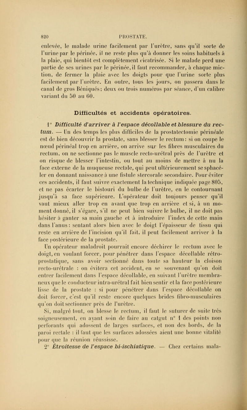 enlevée, le malade urine facilement par l'urètre, sans qu'il sorte de l'urine par le périnée, il ne reste plus qu'à donner les soins habituels à la plaie, qui bientôt est complètement cicatrisée. Si le malade perd une partie de ses urines par le périnée, il faut recommander, à chaque mic- tion, de fermer la plaie avec les doigts pour que l'urine sorte plus facilement par l'urètre. En outre, tous les jours, on passera dans le canal de gros Béniqués; deux ou trois numéros par séance, d'un calibre variant du 50 au 60. Difficultés et accidents opératoires. 1° Difficulté d'arriver à l'espace décollable et blessure du rec- tum. — Un des temps les plus difficiles de la prostatectomie périnéale est de bien découvrir la prostate, sans blesser le rectum: si on coupe le nœud périnéal trop en arrière, on arrive sur les fibres musculaires du rectum, on ne sectionne pas le muscle recto-urétral près de l'urètre et on risque de blesser l'intestin, ou tout au moins de mettre à nu la face externe de la muqueuse rectale, qui peut ultérieurement sesphacé- ler en donnant naissance à une fistule stercorale secondaire. Pour éviter ces accidents, il faut suivre exaclement la technique indiquée page 805, et ne pas écarter le bistouri du bulbe de l'urètre, en le contournant jusqu'à sa face supérieure. L'opérateur doit toujours penser qu'il vaut mieux aller trop en avant que trop en arrière et si, à un mo- ment donné, il s'égare, s'il ne peut bien suivre le bulbe, il ne doit pas hésiter à ganter sa main gauche et à introduire l'index de cette main dans l'anus: sentant alors bien avec le doigt l'épaisseur de tissu qui reste en arrière de l'incision qu'il fait, il peut facilement arriver à la face postérieure de la prostate. Un opérateur maladroit pourrait encore déchirer le rectum avec le doigt, en voulant forcer, pour pénétrer dans l'espace décollable rétro- prostatique, sans avoir sectionné dans toute sa hauteur la cloison reeto-urélrale : on évitera cet accident, en se souvenant qu'on doit entrer facilement dans l'espace décollable, en suivant l'urètre membra- neux que le conducteur inlra-urétral fait bien sentir et la face postérieure lisse de la prostate : si pour pénétrer dans l'espace décollable on doit forcer, c'est qu'il reste encore quelques brides libro-musculaires qu'on doit sectionner près de l'urètre. Si, malgré tout, on blesse le rectum, il faut le suturer de suite très soigneusement, en ayant sein de faire au catgut n° 1 des points non perforants qui adossent de larges surfaces, et non des bords, de la paroi rectale : il Tant que les surfaees adossées aient une bonne vitalité pour que la réunion réussisse. T Étroitesse de l'espace bi-ischiatique. — Chez certains mala-