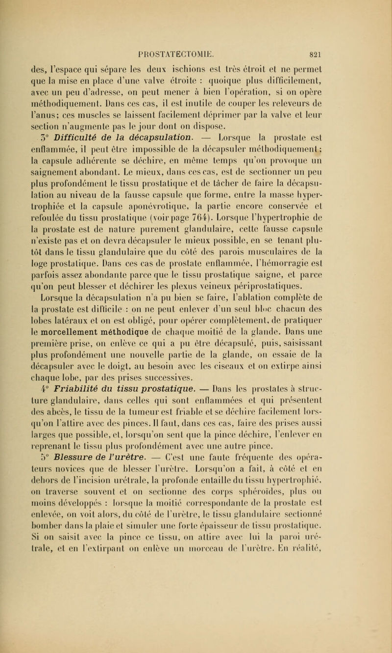 des, l'espace qui sépare les deux ischions est très étroit et ne permet que la mise en place d'une valve étroite : quoique pins difficilement, avec un peu d'adresse, on peut mener à bien l'opération, si on opère méthodiquement. Dans ces cas, il est inutile de couper les releveurs de l'anus; ces muscles se laissent facilement déprimer par la valve et leur section n'augmente pas le jour dont on dispose. 3° Difficulté de la décapsulation. — Lorsque la prostate est enflammée, il peut être impossible de la décapsuler méthodiquement ; la capsule adhérente se déchire, en môme temps qu'on provoque un saignement abondant. Le mieux, dans ces cas, est de sectionner un peu plus profondément le tissu prostatique et de tâcher de faire la décapsu- lation au niveau de la fausse capsule que forme, entre la masse hyper- trophiée et la capsule aponévrotique, la partie encore conservée et refoulée du tissu prostatique (voir page 764). Lorsque l'hypertrophie de la prostate est de nature purement glandulaire, cette fausse capsule n'existe pas et on devra décapsuler le mieux possible, en se tenant plu- tôt dans le tissu glandulaire que du côté des parois musculaires de la loge prostatique. Dans ces cas de prostate enflammée, l'hémorragie est parfois assez abondante parce que le tissu prostatique saigne, et parce qu'on peut blesser et déchirer les plexus veineux périprostatiques. Lorsque la décapsulation n'a pu bien se faire, l'ablation complète de la prostate est difficile : on ne peut enlever d'un seul bloc chacun des lobes latéraux et on est obligé, pour opérer complètement, de pratiquer le morcellement méthodique de chaque moitié de la glande. Dans une première prise, on enlève ce qui a pu être décapsulé, puis, saisissant plus profondément une nouvelle partie de la glande, on essaie de la décapsuler avec le doigt, au besoin avec les ciseaux et on extirpe ainsi chaque lobe, par des prises successives. 4° Friabilité du tissu prostatique. — Dans les prostates à struc- ture glandulaire, dans celles qui sont enflammées et qui présentent des abcès, le tissu de la tumeur est friable et se déchire facilement lors- qu'on l'attire avec des pinces. Il faut, dans ces cas, faire des prises aussi larges que possible, et, lorsqu'on sent que la pince déchire, l'enlever en reprenant le tissu plus profondément avec une autre pince. 5° Blessure de l'urètre. — C'est une faute fréquente des opéra- teurs novices que de blesser l'urètre. Lorsqu'on a fait, à côté et en dehors de l'incision urétrale, la profonde entaille du tissu hypertrophié, on traverse souvent et on sectionne des corps sphéroïdes, plus ou moins développés : lorsque la moitié correspondante de la prostate est enlevée, on voit alors, du côté de l'urètre, le tissu glandulaire sectionné bomber dans la plaie et simuler une forte épaisseur de tissu prostatique. Si on saisit avec la pince ce tissu, on attire avec lui la paroi uré- trale, et en l'extirpant on enlève un morceau de l'urètre. En réalité,