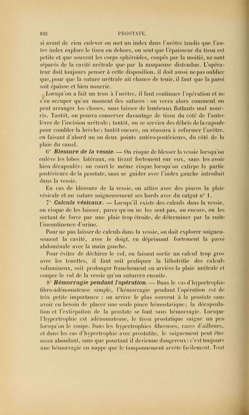 si avant de rien enlever on met un index dans l'urètre tandis que l'au- tre index explore le tissu en dehors, on sent que l'épaisseur du tissu est petite et que souvent les corps sphéroïdes, coupés par la moitié, ne sont séparés de la cavité urétrale que par la muqueuse distendue. L'opéra- teur doit toujours penser à cette disposition, il doit aussi ne pas oublier que, pour que la suture urétrale ait chance de tenir, il faut que la paroi soit épaisse et bien nourrie. Lorsqu'on a fait un trou à l'urètre, il faut continuer l'opération et ne s'en occuper qu'au moment des sutures : on verra alors comment on peut arranger les choses, sans laisser de lambeaux flottants mal nour- ris. Tantôt, on pourra conserver davantage de tissu du côté de l'autre lèvre de l'incision urétrale; tantôt, on se servira des débris de la capsule pour combler la brèche; tantôt encore, on réussira à reformer l'urètre, en faisant d'abord un ou deux points antéro-postérieurs, du côté de la plaie du canal. 6° Blessure de la vessie. — On risque de blesser la vessie lorsqu'on enlève les lobes latéraux, en tirant fortement sur eux, sans les avoir bien décapsulés; on court le même risque lorsqu'on extirpe la partie postérieure de la prostate, sans se guider avec l'index gauche introduit dans la vessie. En cas de blessure de la vessie, on attire avec des pinces la plaie vésicale et on suture soigneusement ses bords avec du catgut n° 1. 7° Calculs vésicaux. — Lorsqu'il existe des calculs dans la vessie, on risque de les laisser, parce qu'on ne les sent pas, ou encore, en les sortant de force par une plaie trop étroite, de déterminer par la suite l'incontinence d'urine. Pour ne pas laisser de calculs dans la vessie, on doit explorer soigneu- sement la cavité, avec le doigt, en déprimant fortement la paroi abdominale avec la main gauche. Pour éviter de déchirer le col, en faisant sortir un calcul trop gros avec les tenettes, il faut soit pratiquer la lithotritie des calculs volumineux, soit prolonger franchement en arrière la plaie urétrale et couper le col de la vessie qu'on suturera ensuite. 8° Hémorragie pendant l'opération. — Dans le cas d'hypertrophie fibro-adénomateuse simple, l'hémorragie pendant l'opération est de très petite importance : on arrive Je plus souvent à la prostate sans avoir eu besoin de placer une seule pince hémoslaiique; la décnpsula- lion et l'extirpation de la prostate se font sans hémorragie. Lorsque l'hypertrophie est adénomateuse, le tissu prostatique saigne un peu lorsqu'on le coupe. Dans les hypertrophies fibreuses, rares d'ailleurs, et dans les cas d'hypertrophie avec prostatite, le saignemenl peut être assez abondant, s;ms que pourtant il devienne dangereux : c'est toujours une hémorragie on nappe que le tamponnement arrête facilement. Tout