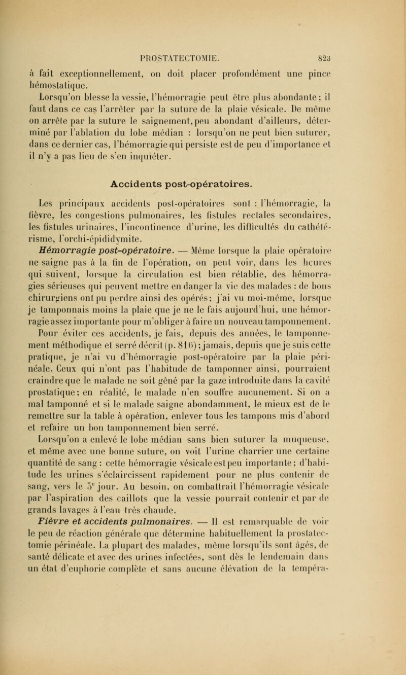 à fait exceptionnellement, on doit placer profondément une pince hémostatique. Lorsqu'on blesse la vessie, l'hémorragie peut être plus abondante; il faut dans ce cas l'arrêter par la suture de la plaie vésicale. De môme on arrêle par la suture le saignement,peu abondant d'ailleurs, déter- miné par l'ablation du lobe médian : lorsqu'on ne peut bien suturer, dans ce dernier cas, l'hémorragie qui persiste est de peu d'importance et il n'y a pas lieu de s'en inquiéter. Accidents post-opératoires. Les principaux accidents posL-opératoires sont : l'hémorragie, la fièvre, les congestions pulmonaires, les fistules rectales secondaires, les fistules urinaires, l'incontinence d'urine, les difficultés du cathété- risme, rorchi-épididymite. Hémorragie post-opératoire. — Même lorsque la plaie opératoire ne saigne pas à la fin de l'opération, on peut voir, dans les heures qui suivent, lorsque la circulation est bien rétablie, des hémorra- gies sérieuses qui peuvent mettre en danger la vie des malades : de bons chirurgiens ont pu perdre ainsi des opérés; j'ai vu moi-même, lorsque je tamponnais moins la plaie que je ne le fais aujourd'hui, une hémor- ragie assez importante pour m'obliger à faire un nouveau tamponnement. Pour éviter ces accidents, je fais, depuis des années, le tamponne- ment méthodique et serré décrit (p. 81 (i); jamais, depuis que je suis cette pratique, je n'ai vu d'hémorragie post-opératoire par la plaie péri- néale. Ceux qui n'ont pas l'habitude de tamponner ainsi, pourraient craindre que le malade ne soit gêné par la gaze introduite dans la cavité prostalique; en réalité, le malade n'en souffre aucunement. Si on a mal tamponné et si le malade saigne abondamment, le mieux est de le remettre sur la table à opération, enlever tous les tampons mis d'abord et refaire un bon tamponnement bien serré. Lorsqu'on a enlevé le lobe médian sans bien suturer la muqueuse, et même avec une bonne suture, on voit l'urine charrier une certaine quantité de sang: cette hémorragie vésicale est peu importante; d'habi- tude les urines s'éclaircissent rapidement pour ne plus contenir de sang, vers le 5e jour. Au besoin, on combattrait l'hémorragie vésicale par l'aspiration des caillots que la vessie pourrait contenir et par de grands lavages à l'eau très chaude. Fièvre et accidents pulmonaires. — Il est remarquable de voir le peu de réaction générale que détermine habituellement la prostatec- tomie périnéale. fa plupart des malades, même lorsqu'ils sont âgés, de santé délicate et avec des urines infectées, sont dès le lendemain dans un état d'eupborie complète et sans aucune élévation de la tempéra-