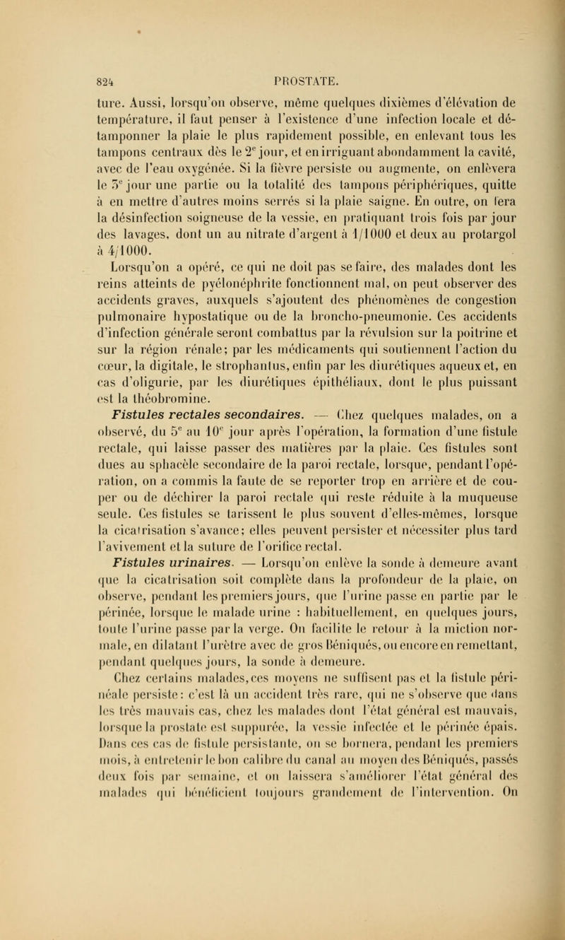 ture. Aussi, lorsqu'on observe, même quelques dixièmes d'élévation de température, il faut penser à l'existence d'une infection locale et dé- tamponner la plaie le plus rapidement possible, en enlevant tous les tampons centraux dès le 2e jour, et en irriguant abondamment la cavité, avec de l'eau oxygénée. Si la fièvre persiste ou augmente, on enlèvera le 5e jour une partie ou la totalité des tampons périphériques, quitte à en mettre d'autres moins serrés si la plaie saigne. En outre, on fera la désinfection soigneuse de la vessie, en pratiquant trois fois par jour des lavages, dont un au nitrate d'argent à 1/iOUO et deux au protargol à 4/1000. Lorsqu'on a opéré, ce qui ne doit pas se faire, des malades dont les reins atteints de pyélonéphrite fonctionnent mal, on peut observer des accidents graves, auxquels s'ajoutent des phénomènes de congestion pulmonaire hypostatique ou de la broncho-pneumonie. Ces accidents d'infection générale seront combattus par la révulsion sur la poitrine et sur la région rénale; par les médicaments qui soutiennent l'action du cœur, la digitale, le strophanlus, enfin par les diurétiques aqueux et, en cas d'oligurie, par les diurétiques épithéliaux, dont le plus puissant est la théobromine. Fistules rectales secondaires. — Chez quelques malades, on a observé, du 5e au 10e jour après l'opération, la formation d'une fistule rectale, qui laisse passer des matières par la plaie. Ces fistules sont dues au sphacèle secondaire de la paroi rectale, lorsque, pendant l'opé- ration, on a commis la faute de se reporter trop en arrière et de cou- per ou de déchirer la paroi rectale qui reste réduite à la muqueuse seule. Ces fistules se tarissent le plus souvent d'elles-mêmes, lorsque la cicatrisation s'avance; elles peuvent persister et nécessiter plus tard l'avivement et la suture de l'orifice rectal. Fistules urinaires. — Lorsqu'on enlève la sonde à demeure avant (jue la cicatrisation soit complète dans la profondeur de la plaie, on observe, pendant les premiers jours, que l'urine passe en partie par le périnée, lorsque le malade urine : habituellement, en quelques jours, toute l'urine passe parla verge. On facilite le retour à la miction nor- male, en dilatant l'urètre avec de gros Béniqués, ou encore en remettant, pendant quelques jours, la sonde à demeure. Chez certains malades,ces moyens ne suffisent pas et la fistule péri- néale persiste: c'est là un accident très rare, qui ne s'observe que <lans les très mauvais cas, cbez les malades dont l'état général est mauvais, lorsque la prostate est suppurée, la vessie infectée et le périnée épais. Dans ces cas de fistule persistante, on se bornera,pendant les premiers mois,;i entretenir le bon calibredu canal au moyen des Béniqués, passés deux Ibis par semaine, et on laissera s'améliorer l'état général des malades qui bénéficient toujours grandement de l'intervention. On