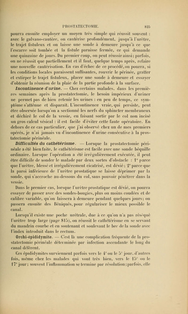 pourra ensuite employer un moyen très simple qui réussit souvent : avec le galvano-cautère, on cautérise profondément, jusqu'à l'urètre, le trajet fistuleux et on laisse une sonde à demeure jusqu'à ce que l'escarre soit tombée et la fistule paraisse fermée, ce qui demande une quinzaine de jours. Du premier coup, on peut réussir ainsi; parfois, on ne réussit que partiellement et il faut, quelque temps après, refaire une nouvelle cautérisation. En cas d'échec de ce procédé,on pourra, si les conditions locales paraissent suffisantes, rouvrir le périnée, gratter et extirper le trajet fistuleux, placer une sonde à demeure et essayer d'obtenir la réunion de la plaie de la partie profonde à la surface. Incontinence d'urine. — Chez certains malades, dans les premiè- res semaines après la prostatectomie, le besoin impérieux d'uriner ne permet pas de bien retenir les urines : en peu de temps, ce sym- ptôme s'atténue et disparait. L'incontinence vraie, qui persiste, peut être observée lorsqu'on a sectionné les nerfs du sphincter membraneux et déchiré le col de la vessie, en faisant sortir par le col non incisé un gros calcul vésical : il est facile d'éviter cette faute opératoire. En dehors de ce cas particulier, que j'ai observé chez un de mes premiers opérés, je n'ai jamais vu d'incontinence d'urine consécutive à la pros- tatectomie périnéale. Difficultés du cathétérisme. — Lorsque la prostatectomie péri- néale a été bien faite, le cathétérisme est facile avec une sonde béquille ordinaire. Lorsque l'opération a été irrégulièrement exéculée, il peut être difficile de sonder le malade par deux sortes d'obstacle : 1° parce que l'urètre, blessé et irrégulièrement cicatrisé, est dévié; 2° parce que la paroi inférieure de l'urètre prostatique se laisse déprimer par la sonde, qui s'accroche au-dessous du col, sans pouvoir pénétrer dans la vessie. Dans le premier cas, lorsque l'urètre proslatique est dévié, on pourra essayer de passer avec des sondes-bougies, plus ou moins coudées et de calibre variable, qu'on laissera à demeure pendant quelques jours; on passera ensuite des Béniqués, pour régulariser le mieux possible le canal. Lorsqu'il existe une poche urétrale, due à ce qu'on n'a pas réséqué l'urètre trop large (page 815), on réussit le cathétérisme en se servant du mandrin courbe et en soutenant et soulevant le bec de la sonde avec l'index introduit dans le rectum. Orchi-épididymite. — C'est là une complication fréquente de la pro- statectomie périnéale déterminée par infection ascendante le long du canal déférent. Ces épididymitessurviennent parfois vers le 4° ou le 5e jour, d'autres fois, même chez les malades qui vont très bien, vers le 15e ou le 17e jour; souvent l'inflammation se termine par résolution ; parfois, elle