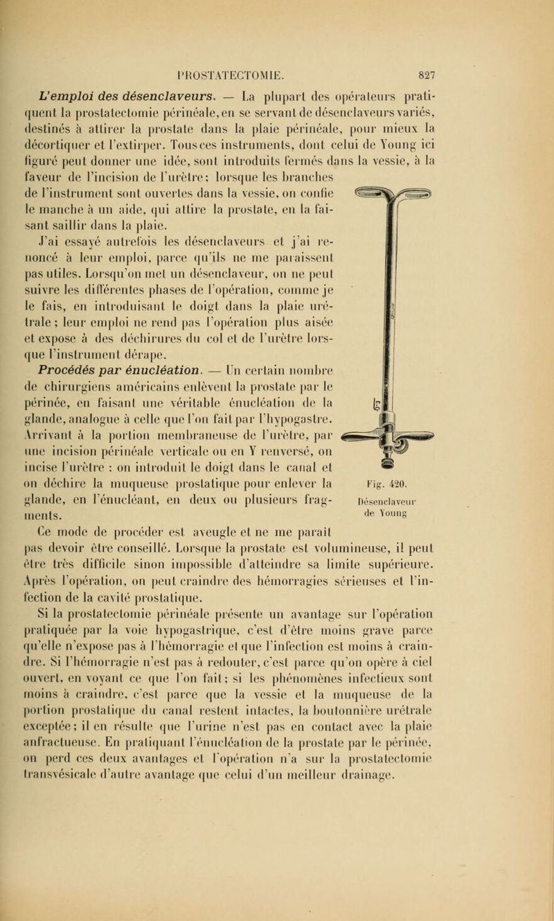 L'emploi des désenclaveurs. — La plupart des opérateurs prati- quent la prostatectomie périnéale,en se servant de désenclaveurs variés, destinés à attirer la prostate dans la plaie périnéale, pour mieux la décortiquer et l'extirper. Tous ces instruments, dont celui de Young ici figuré peut donner une idée, sont introduits fermés dans la vessie, à la faveur de l'incision de l'urètre; lorsque les branches de l'instrument sont ouvertes dans la vessie, on confie le manche à un aide, qui attire la prostate, en la fai- sant saillir dans la plaie. J'ai essayé autrefois les désenclaveurs et j'ai re- noncé à leur emploi, parce qu'ils ne me paraissent pas utiles. Lorsqu'on met un désenclaveur, on ne peut suivre les différentes phases de l'opération, comme je le fais, en introduisant le doigt dans la plaie uré- trale ; leur emploi ne rend pas l'opération plus aisée et expose à des déchirures du col et de l'urètre lors- que l'instrument dérape. Procédés par énucléation. — Un certain nombre de chirurgiens américains enlèvent la prostate par le périnée, en faisant une véritable énucléation de la glande, analogue à celle que l'on fait par l'hypogastre. Arrivant à la portion membraneuse de l'urètre, par une incision périnéale verticale ou en Y renversé, on incise l'urètre : on introduit le doigt dans le canal et on déchire la muqueuse prostatique pour enlever la glande, en l'énucléant, en deux ou plusieurs frag- ments. Ce mode de procéder est aveugle et ne me parait pas devoir être conseillé. Lorsque la prostate est volumineuse, il peut être très difficile sinon impossible d'atteindre sa limite supérieure. Après l'opération, ou peut craindre des hémorragies sérieuses et l'in- fection de la cavité prostatique. Si la prostatectomie périnéale présente un avantage sur l'opération pratiquée par la voie hypogastrique, c'est d'être moins grave parce qu'elle n'expose pas à l'hémorragie et que l'infection est moins à crain- dre. Si l'hémorragie n'est pas à redouter, c'est parce qu'on opère à ciel ouvert, envoyant ce que l'on fait; si les phénomènes infectieux sont moins à craindre, c'est parce que la vessie et la muqueuse de la portion prostatique du canal restent intactes, la boutonnière urétrale exceptée; il en résulte que l'urine n'est pas en contact avec la plaie anfractueuse. En pratiquant l'énucléation de la prostate par le périnée, on perd ces deux avantages et l'opération n'a sur la prostatectomie transvésicale d'autre avantage (pie celui d'un meilleur drainage. Fig. 420. Désenclaveur de Young