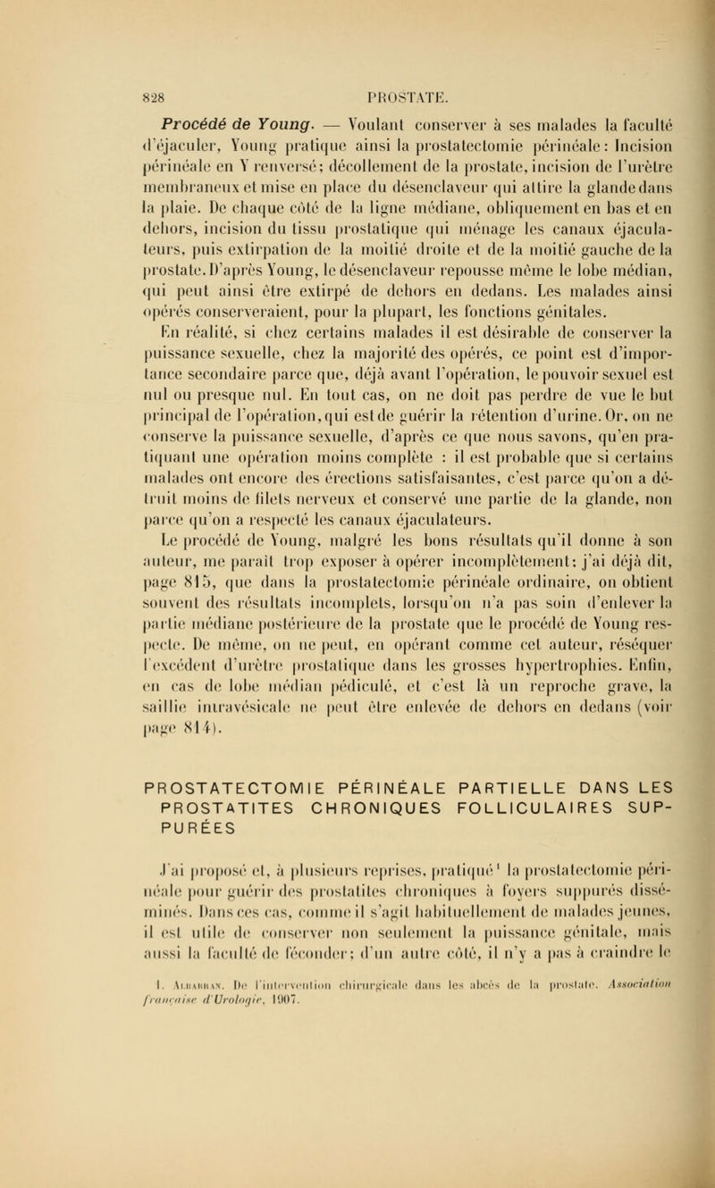 Procédé de Young. — Voulant conserver à ses malades la faculté d'éjaculer, Young pratique ainsi la prostatectomie périnéale : Incision périnéale en Y renversé; décollement de la prostate, incision de l'urètre membraneux et mise en place du désenclaveur qui attire la glande dans la plaie. De chaque côté de la ligne médiane, obliquement en bas et en dehors, incision du tissu prostatique qui ménage les canaux éjacula- teurs, puis extirpation de la moitié droite et de la moitié gauche delà prostate. D'après Young, le désenclaveur repousse même le lobe médian, qui peut ainsi être extirpé de dehors en dedans. Les malades ainsi opérés conserveraient, pour la plupart, les fonctions génitales. En réalité, si chez certains malades il est désirable de conserver la puissance sexuelle, chez la majorité des opérés, ce point est d'impor- tance secondaire parce que, déjà avant l'opération, le pouvoir sexuel est nul ou presque nul. En tout cas, on ne doit pas perdre de vue le but principal de l'opération, qui est de guérir la rétention d'urine. Or, on ne conserve la puissance sexuelle, d'après ce que nous savons, qu'en pra- tiquant une opération moins complète : il est probable que si certains malades ont encore des érections satisfaisantes, c'est parce qu'on a dé- truit moins de filets nerveux et conservé une partie de la glande, non parce qu'on a respecté les canaux éjaculateurs. Le procédé de Young, malgré les bons résultats qu'il donne à son auteur, me parait trop exposer à opérer incomplètement: j'ai déjà dit, page 815, que dans la prostatectomie périnéale ordinaire, on obtient souvent des résultats incomplets, lorsqu'on n'a pas soin d'enlever la partie médiane postérieure de la prostate que le procédé de Young res- pecte. De même, on ne peut, en opérant comme cet auteur, réséquer l'excédent d'urètre prostatique dans les grosses hypertrophies. Enfin, en cas de lobe médian pédicule, et c'est là un reproche grave, la saillie irnravésicale ne peut être enlevée de dehors en dedans (voir page NI4). PROSTATECTOMIE PÉRINÉALE PARTIELLE DANS LES PROSTATITES CHRONIQUES FOLLICULAIRES SUP- PURÉES J'ai proposé et, à plusieurs reprises, pratiqué1 la prostatectomie péri- néale pour guérir des prostatites chroniques à foyers suppures dissé- minés. Dans ces cas, comme il s'agit habituellement de malades jeunes, il esl utile de conserver non seulement la puissance génitale, mais aussi la faculté de féconder; d'un autre coté, il n'y a pas à craindre le I. Ai.uAHHAif. De l'intervention chirurgical<' dans les abcès <l<; la prostate. Association française d'Urologie, l(.)0.