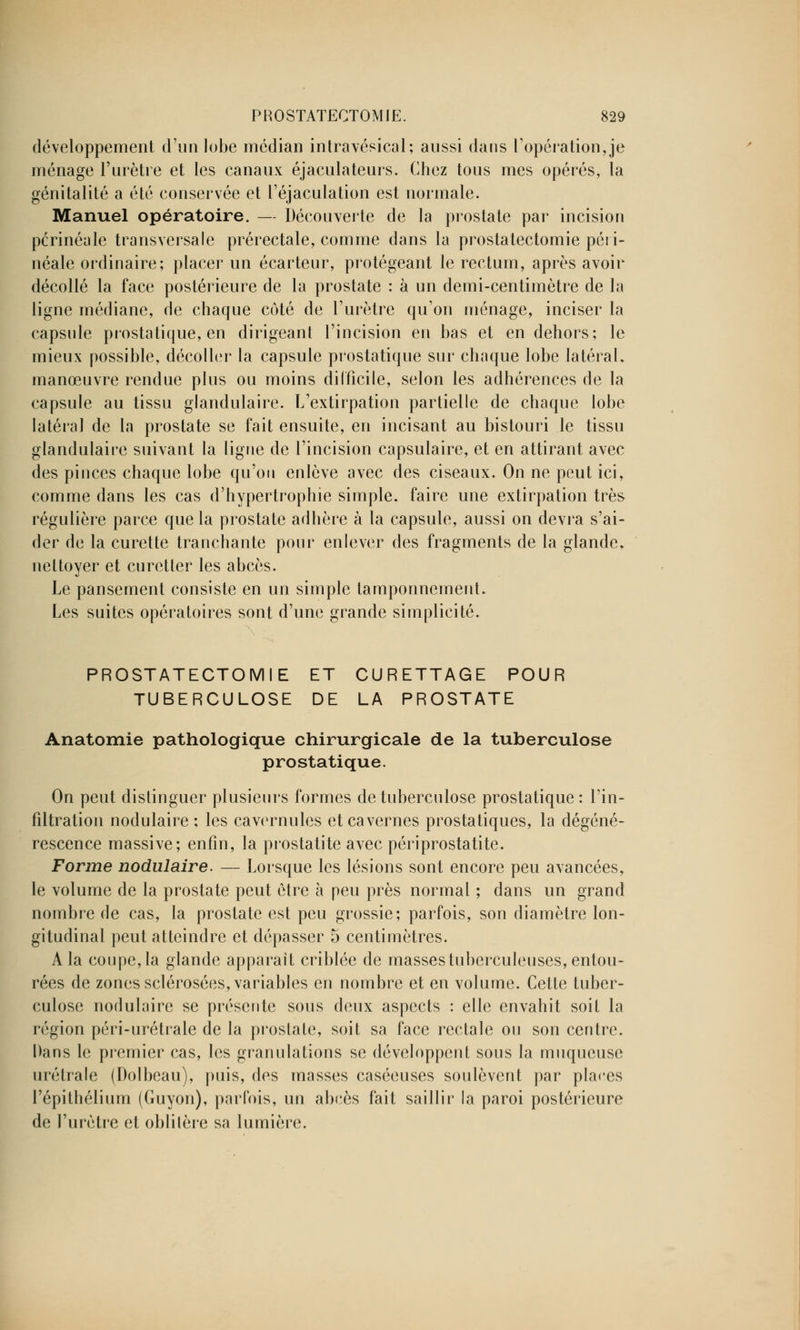 développement d'un lobe médian intravésical; aussi dans l'opération,je ménage l'urètre et les canaux éjaculateurs. Chez tous mes opérés, la génitalité a été conservée et l'éjaculation est normale. Manuel opératoire. — Découverte de la prostate par incision pcrinéale transversale prérectale, comme dans la prostatectomie péri- néale ordinaire; placer un écarteur, protégeant le rectum, après avoir décollé la face postérieure de la prostate : à un demi-centimètre de la ligne médiane, de chaque côté de l'urètre qu'on ménage, inciser la capsule prostatique, en dirigeant l'incision en bas et en dehors; le mieux possible, décoller la capsule prostatique sur chaque lobe latéral, manœuvre rendue plus ou moins difficile, selon les adhérences de la capsule au tissu glandulaire. L'extirpation partielle de chaque lobe latéral de la prostate se fait ensuite, en incisant au bistouri le tissu glandulaire suivant la ligne de l'incision capsulaire, et en attirant avec des pinces chaque lobe qu'on enlève avec des ciseaux. On ne peut ici, comme dans les cas d'hypertrophie simple, faire une extirpation très régulière parce que la prostate adhère à la capsule, aussi on devra s'ai- der de la curette tranchante pour enlever des fragments de la glande, nettoyer et curetter les abcès. Le pansement consiste en un simple tamponnement. Les suites opératoires sont d'une grande simplicité. PROSTATECTOMIE ET CURETTAGE POUR TUBERCULOSE DE LA PROSTATE Anatomie pathologique chirurgicale de la tuberculose prostatique. On peut distinguer plusieurs formes de tuberculose prostatique: l'in- filtration nodulaire ; les cavernules et cavernes prostatiques, la dégéné- rescence massive; enfin, la prostatite avec périprostatite. Forme nodulaire. — Lorsque les lésions sont encore peu avancées, le volume de la prostate peut être à peu près normal ; dans un grand nombre de cas, la prostate est peu grossie; parfois, son diamètre lon- gitudinal peut atteindre et dépasser 5 centimètres. A la coupe, la glande apparaît criblée de masses tuberculeuses, entou- rées de zones sclérosées, variables en nombre et en volume. Cette tuber- culose nodulaire se présente sous deux aspects : elle envahit soit la région péri-urétrale de la prostate, soit sa face rectale ou son centre. Dans le premier cas, les granulations se développent sous la muqueuse urétrale (Dolbeau), puis, des masses caséeuses soulèvent par places l'épithélium (Guyon), parfois, un abcès fait saillir la paroi postérieure de l'urètre et oblitère sa lumière.