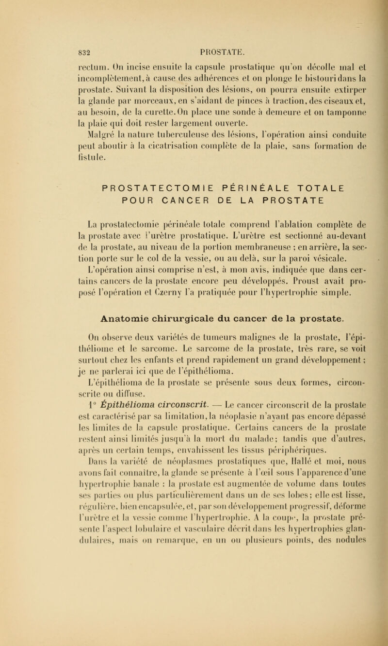 rectum. On incise ensuite la capsule prostatique qu'on décolle mal et incomplètement, à cause des adhérences et on plonge le bistouri dans la prostate. Suivant la disposition des lésions, on pourra ensuite extirper la glande par morceaux, en s'aidant de pinces à traction, des ciseaux et, au besoin, de la curette.On place une sonde à demeure et on tamponne la plaie qui doit rester largement ouverte. Malgré la nature tuberculeuse des lésions, l'opération ainsi conduite peut aboutir à la cicatrisation complète de la plaie, sans formation de fistule. PROSTATECTOMlE PERINÉALE TOTALE POUR CANCER DE LA PROSTATE La prostatectomie périnéale totale comprend l'ablation complète de la prostate avec l'urètre prostatique. L'urètre est sectionné au-devant de la prostate, au niveau de la portion membraneuse ; en arrière, la sec- tion porte sur le col de la vessie, ou au delà, sur la paroi vésicale. L'opération ainsi comprise n'est, à mon avis, indiquée que dans cer- tains cancers de la prostate encore peu développés. Proust avait pro- posé l'opération et Czerny l'a pratiquée pour l'hypertrophie simple. Anatomie chirurgicale du cancer de la prostate. On observe deux variétés de tumeurs malignes de la prostate, l'épi- théliome et le sarcome. Le sarcome de la prostate, très rare, se voit surtout chez les enfants et prend rapidement un grand développement ; je ne parlerai ici que de l'épithélioma. L'épithélioma de la prostate se présente sous deux formes, circon- scrite ou diffuse. 1° Épithélioma circonscrit. — Le cancer circonscrit de la prostate est caractérisé par sa limitation, la néoplasic n'ayant pas encore dépassé les limites de la capsule prostatique. Certains cancers de la prostate restent ainsi limités jusqu'à la mort du malade; tandis cjue d'autres, après un certain temps, envahissent les tissus périphériques. Dans la variété de néoplasmes prostatiques que, Ifallé et moi, nous avons l'ail connaître, la glande se présente à l'œil sous l'apparence d'une hypertrophie banale : la prostate est augmentée de volume dans toutes ses pailics ou plus particulièrement dans un de ses lobes; elle est lisse. régulière, bien encapsulée, et, par son développement progressif, déforme l'urètre et la vessie comme l'hypertrophie. A la coupe, la prostate pré- seule l'aspect lobulaire el vasculaire décrit dans les hypertrophies glan- dulaires, mais on remarque, en un ou plusieurs points, des nodules